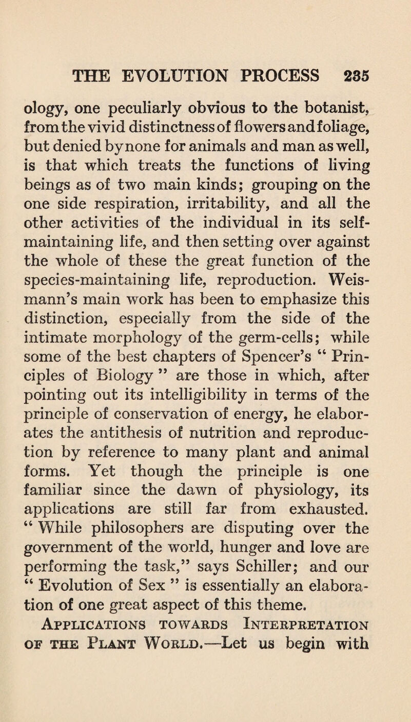 ology, one peculiarly obvious to the botanist, from the vivid distinctness of flowers and foliage, but denied by none for animals and man as well, is that which treats the functions of living beings as of two main kinds; grouping on the one side respiration, irritability, and all the other activities of the individual in its self- maintaining life, and then setting over against the whole of these the great function of the species-maintaining life, reproduction. Weis- mann’s main work has been to emphasize this distinction, especially from the side of the intimate morphology of the germ-cells; while some of the best chapters of Spencer’s “ Prin¬ ciples of Biology 55 are those in which, after pointing out its intelligibility in terms of the principle of conservation of energy, he elabor¬ ates the antithesis of nutrition and reproduc¬ tion by reference to many plant and animal forms. Yet though the principle is one familiar since the dawn of physiology, its applications are still far from exhausted. “ While philosophers are disputing over the government of the world, hunger and love are performing the task,” says Schiller; and our “ Evolution of Sex ” is essentially an elabora¬ tion of one great aspect of this theme. Applications towards Interpretation of the Plant World.—Let us begin with