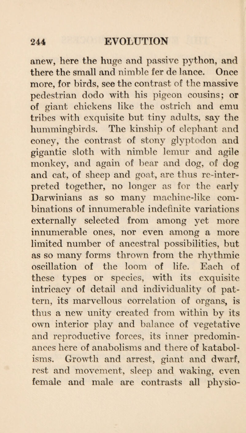 anew, here the huge and passive python, and there the small and nimble fer de lance. Once more, for birds, see the contrast of the massive pedestrian dodo with his pigeon cousins; or of giant chickens like the ostrich and emu tribes with exquisite but tiny adults, say the hummingbirds. The kinship of elephant and coney, the contrast of stony glyptodon and gigantic sloth with nimble lemur and agile monkey, and again of bear and dog, of dog and cat, of sheep and goat, are thus re-inter¬ preted together, no longer as for the early Darwinians as so many machine-like com¬ binations of innumerable indefinite variations externally selected from among yet more innumerable ones, nor even among a more limited number of ancestral possibilities, but as so many forms thrown from the rhythmic oscillation of the loom of life. Each of these types or species, with its exquisite intricacy of detail and individuality of pat¬ tern, its marvellous correlation of organs, is thus a new unity created from within by its own interior play and balance of vegetative and reproductive forces, its inner predomin¬ ances here of anabolisms and there of katabol- isms. Growth and arrest, giant and dwarf, rest and movement, sleep and waking, even female and male are contrasts all physio-