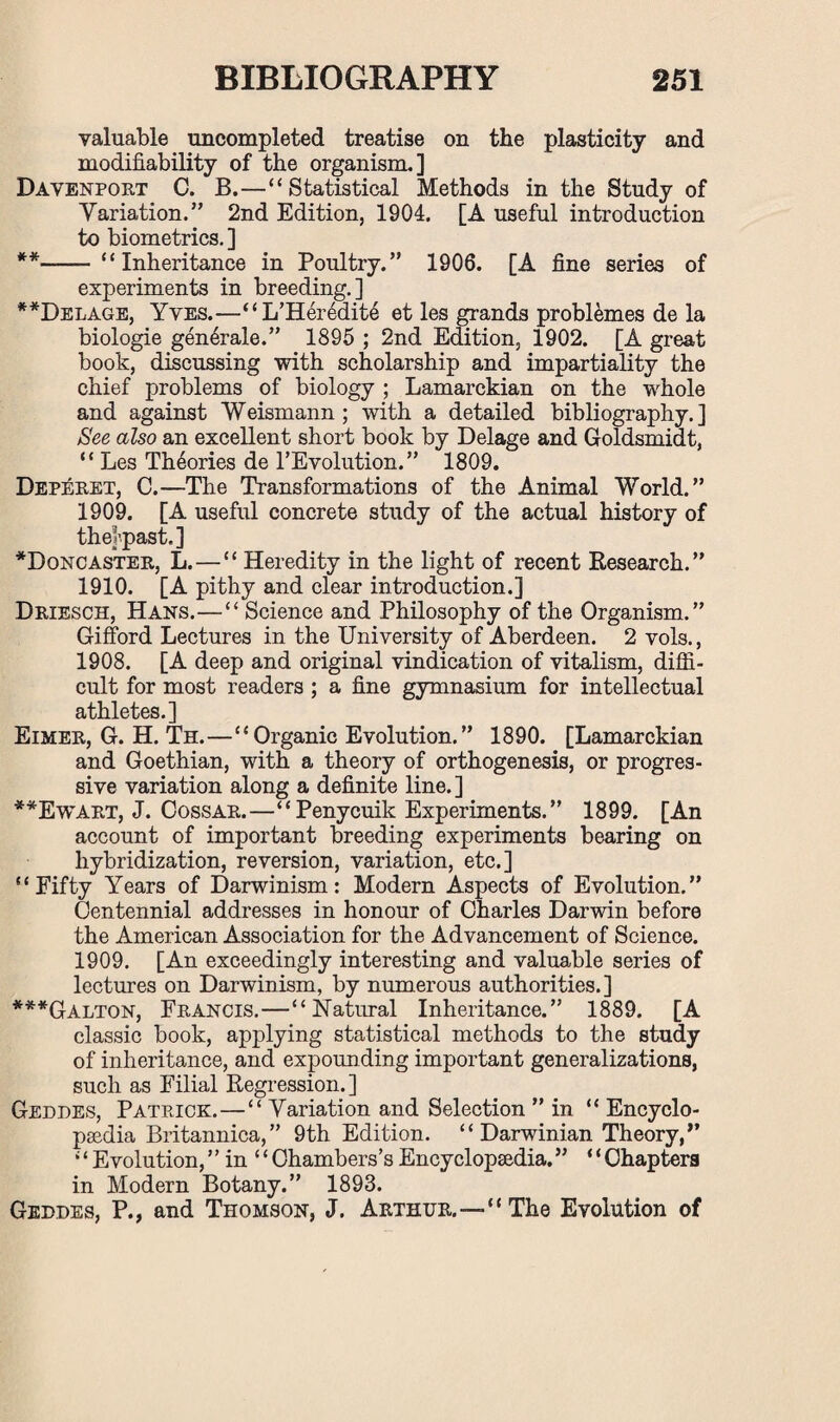 valuable uncompleted treatise on the plasticity and modifiability of the organism.] Davenport C. B.—“Statistical Methods in the Study of Variation.” 2nd Edition, 1904. [A useful introduction to biometrics. ] **-“Inheritance in Poultry.” 1906. [A fine series of experiments in breeding.] **Delage, Yves.—“L’Heredit6 et les grands problemes de la biologie gen^rale.” 1895 ; 2nd Edition, 1902. [A great book, discussing with scholarship and impartiality the chief problems of biology ; Lamarckian on the whole and against Weismann ; with a detailed bibliography.] See also an excellent short book by Delage and Goldsmidt, “ Les Theories de 1’Evolution.” 1809. Deperet, C.—The Transformations of the Animal World.” 1909. [A useful concrete study of the actual history of thejvpast.] *Doncaster, L. — “ Heredity in the light of recent Research.” 1910. [A pithy and clear introduction.] Driesch, Hans.—“ Science and Philosophy of the Organism.” Gifford Lectures in the University of Aberdeen. 2 vols., 1908. [A deep and original vindication of vitalism, diffi¬ cult for most readers ; a fine gymnasium for intellectual athletes.] Eimer, G. H. Th.—“Organic Evolution.” 1890. [Lamarckian and Goethian, with a theory of orthogenesis, or progres¬ sive variation along a definite line.] **Ewart, J. Cossar.—“ Penycuik Experiments. ” 1899. [An account of important breeding experiments bearing on hybridization, reversion, variation, etc.] “Fifty Years of Darwinism: Modern Aspects of Evolution.” Centennial addresses in honour of Charles Darwin before the American Association for the Advancement of Science. 1909. [An exceedingly interesting and valuable series of lectures on Darwinism, by numerous authorities.] ***Galton, Francis.—“Natural Inheritance.” 1889. [A classic book, applying statistical methods to the study of inheritance, and expounding important generalizations, such as Filial Regression.] Geddes, Patrick.—“Variation and Selection ” in “ Encyclo¬ paedia Britannica,” 9th Edition. “ Darwinian Theory,” “Evolution,” in “Chambers’sEncyclopaedia.” “Chapters in Modern Botany.” 1893. Geddes, P., and Thomson, J. Arthur.—“The Evolution of