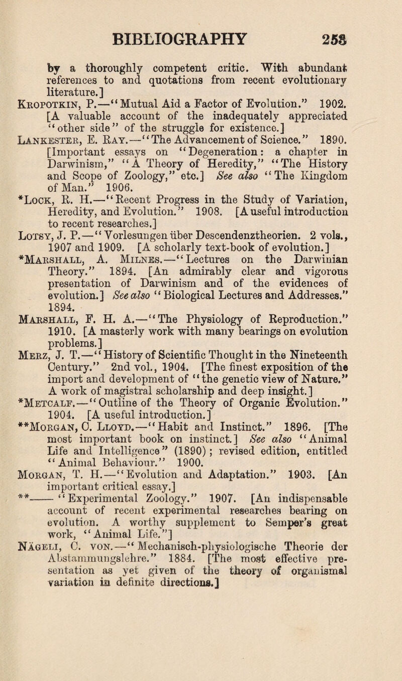 by a thoroughly competent critic. With abundant references to and quotations from recent evolutionary literature.] Kropotkin, P.—“Mutual Aid a Factor of Evolution.” 1902. [A valuable account of the inadequately appreciated “other side” of the struggle for existence.] Lankester, E. Ray.—“The Advancement of Science.” 1890. [Important essays on “Degeneration: a chapter in Darwinism,” “A Theory of Heredity,” “The History and Scope of Zoology,” etc.] See also “The Kingdom of Man.” 1906. *Lock, R. H.—“Recent Progress in the Study of Variation, Heredity, and Evolution. ” 1908. [A useful introduction to recent researches.] Lotsy, J. P.—“Vorlesungen liber Descendenztheorien. 2 vols., 1907 and 1909. [A scholarly text-book of evolution.] ^Marshall, A. Milnes.—“Lectures on the Darwinian Theory.” 1894. [An admirably clear and vigorous presentation of Darwinism and of the evidences of evolution.] See also “Biological Lectures and Addresses.” 1894. Marshall, F. H. A.—“The Physiology of Reproduction.” 1910. [A masterly work with many bearings on evolution problems.] Merz, J. T.—“ History of Scientific Thought in the Nineteenth Century.” 2nd vol., 1904. [The finest exposition of the import and development of “the genetic view of Nature.” A work of magistral scholarship and deep insight. ] *Metcalf.—“Outline of the Theory of Organic Evolution.” 1904. [A useful introduction.] **Morgan, O. Lloyd.—“Habit and Instinct.” 1896. [The most important book on instinct.] See also “Animal Life and Intelligence” (1890); revised edition, entitled “Animal Behaviour.” 1900. Morgan, T. H.—“Evolution and Adaptation.” 1903. [An important critical essay.] **-“Experimental Zoology.” 1907. [An indispensable account of recent experimental researches bearing on evolution. A worthy supplement to Semper’s great work, “Animal Life.”] Nageli, C. von.—“ Mechanisch-pliysiologische Theorie der Abstammungslehre.” 1884. [The most effective pre¬ sentation as yet given of the theory of organismal variation in definite directions.]