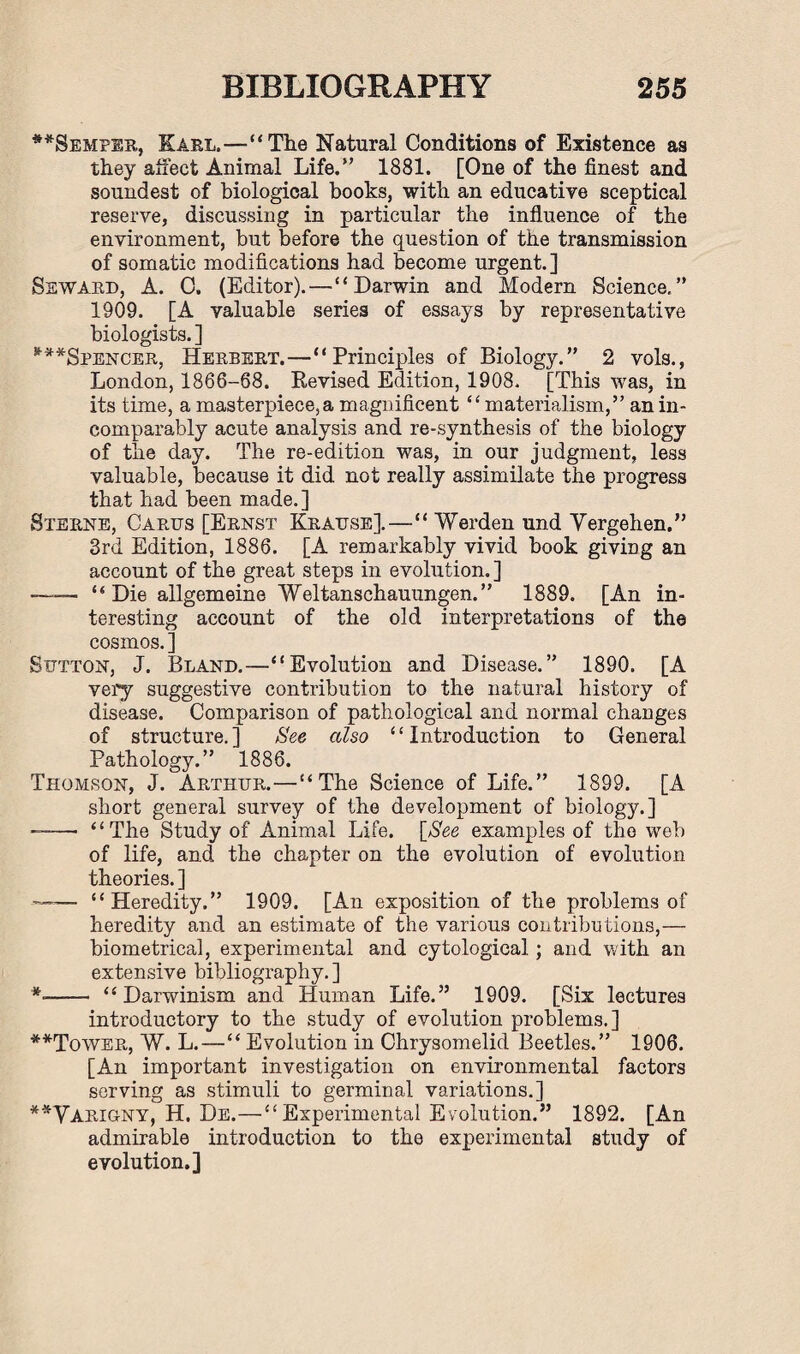 #*Semper, Earl.—“The Natural Conditions of Existence as they affect Animal Life.” 1881. [One of the finest and soundest of biological books, with an educative sceptical reserve, discussing in particular the influence of the environment, but before the question of the transmission of somatic modifications had become urgent.] Seward, A. C. (Editor).—“ Darwin and Modern Science. ” 1909. [A valuable series of essays by representative biologists. ] ***Spencer, Herbert.—“Principles of Biology.” 2 vols., London, 1866-68. Revised Edition, 1908. [This was, in its time, a masterpiece, a magnificent “materialism,” an in¬ comparably acute analysis and re-synthesis of the biology of the day. The re-edition was, in our judgment, less valuable, because it did not really assimilate the progress that had been made.] Sterne, Carus [Ernst Krause].—“ Worden und Yergehen.” 3rd Edition, 1886. [A remarkably vivid book giving an account of the great steps in evolution.] —-— “Die allgemeine Weltanschauungen.” 1889. [An in¬ teresting account of the old interpretations of the cosmos. ] Sutton, J. Bland.—“Evolution and Disease.” 1890. [A very suggestive contribution to the natural history of disease. Comparison of pathological and normal changes of structure.] See also “Introduction to General Pathology.” 1886. Thomson, J. Arthur.—“The Science of Life.” 1899. [A short general survey of the development of biology.] ——• “The Study of Animal Life. [See examples of the web of life, and the chapter on the evolution of evolution theories. ] —— “Heredity.” 1909. [An exposition of the problems of heredity and an estimate of the various contributions,— biometrical, experimental and cytological; and with an extensive bibliography. ] *-- “Darwinism and Human Life.” 1909. [Six lectures introductory to the study of evolution problems.] **Tower, W. L.—“ Evolution in Chrysomelid Beetles.” 1906. [An important investigation on environmental factors serving as stimuli to germinal variations.] **Yarigny, H. De.—“ Experimental Evolution.” 1892. [An admirable introduction to the experimental study of evolution.]