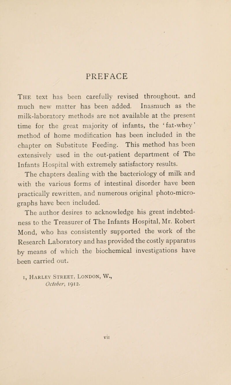 PREFACE The text has been carefully revised throughout, and much new matter has been added. Inasmuch as the milk-laboratorv methods are not available at the present time for the great majority of infants, the ‘ fat-whey ’ method of home modification has been included in the chapter on Substitute Feeding. This method has been extensively used in the out-patient department of The Infants Hospital with extremely satisfactory results. The chapters dealing with the bacteriology of milk and with the various forms of intestinal disorder have been practically rewritten, and numerous original photo-micro¬ graphs have been included. The author desires to acknowledge his great indebted¬ ness to the Treasurer of The Infants Hospital, Mr. Robert Mond, who has consistently supported the work of the Research Laboratory and has provided the costly apparatus by means of which the biochemical investigations have been carried out. i, Harley Street, London, W., October, 1912. vn