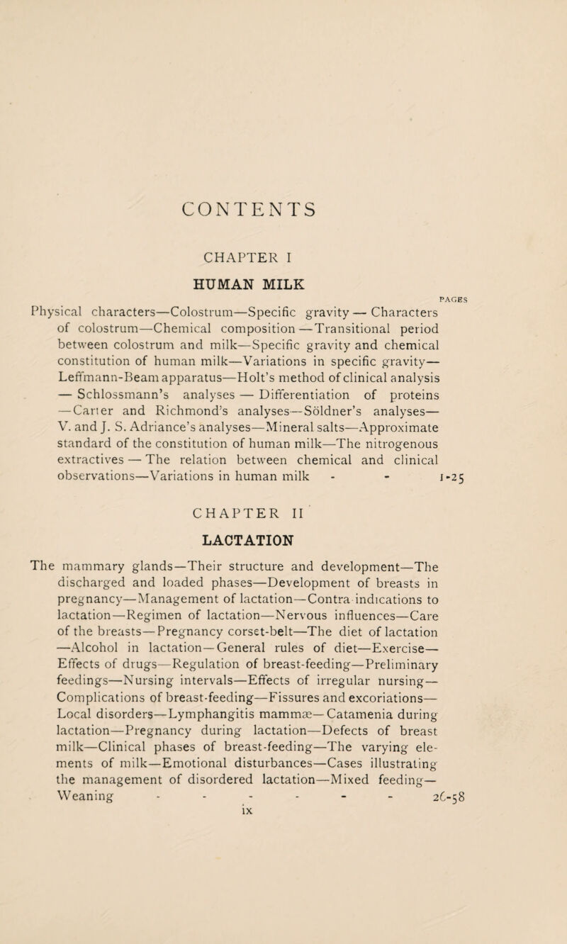 CONTENTS CHAPTER I HUMAN MILK PAGES Physical characters—Colostrum—Specific gravity—Characters of colostrum—Chemical composition—Transitional period between colostrum and milk—Specific gravity and chemical constitution of human milk—Variations in specific gravity— Leffmann-Beam apparatus—Holt’s method of clinical analysis — Schlossmann’s analyses — Differentiation of proteins — Carter and Richmond’s analyses—Soldner’s analyses— V. and J. S. Adriance’s analyses—Mineral salts—Approximate standard of the constitution of human milk—The nitrogenous extractives — The relation between chemical and clinical observations—Variations in human milk - - j-25 CHAPTER II LACTATION The mammary glands—Their structure and development—The discharged and loaded phases—Development of breasts in pregnancy—Management of lactation—Contra indications to lactation—Regimen of lactation—Nervous influences—Care of the breasts—Pregnancy corset-belt—The diet of lactation —Alcohol in lactation—General rules of diet—Exercise— Effects of drugs—Regulation of breast-feeding—Preliminary feedings—Nursing intervals—Effects of irregular nursing— Complications of breast-feeding—Fissures and excoriations— Local disorders—Lymphangitis mammae—Catamenia during lactation—Pregnancy during lactation—Defects of breast milk—Clinical phases of breast-feeding—The varying ele¬ ments of milk—Emotional disturbances—Cases illustrating the management of disordered lactation—Mixed feeding— Weaning ------ 26-58