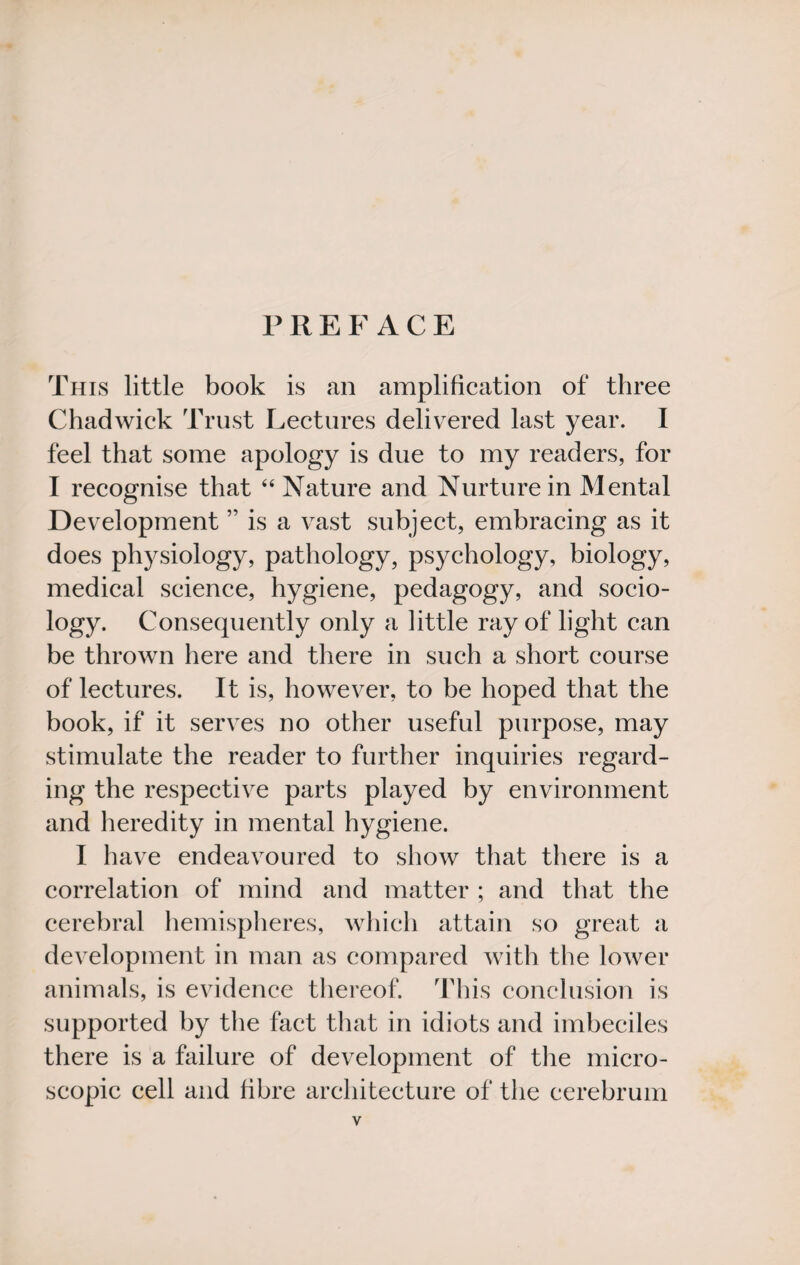 PREFACE This little book is an amplification of three Chadwick Trust Lectures delivered last year. I feel that some apology is due to my readers, for I recognise that “ Nature and Nurture in Mental Development ” is a vast subject, embracing as it does physiology, pathology, psychology, biology, medical science, hygiene, pedagogy, and socio¬ logy. Consequently only a little ray of light can be thrown here and there in such a short course of lectures. It is, however, to be hoped that the book, if it serves no other useful purpose, may stimulate the reader to further inquiries regard¬ ing the respective parts played by environment and heredity in mental hygiene. I have endeavoured to show that there is a correlation of mind and matter ; and that the cerebral hemispheres, which attain so great a development in man as compared with the lower animals, is evidence thereof. This conclusion is supported by the fact that in idiots and imbeciles there is a failure of development of the micro¬ scopic cell and fibre architecture of the cerebrum