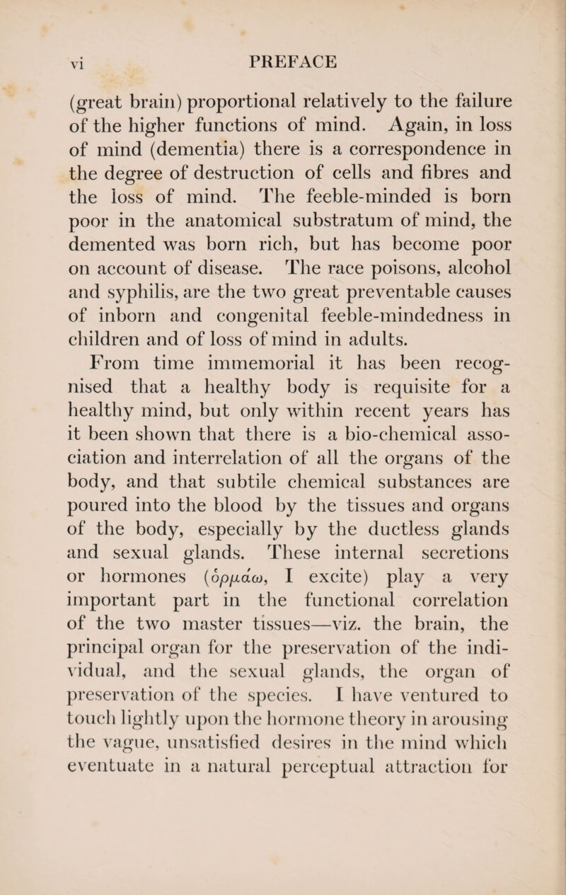 (great brain) proportional relatively to the failure of the higher functions of mind. Again, in loss of mind (dementia) there is a correspondence in the degree of destruction of cells and fibres and the loss of mind. The feeble-minded is born poor in the anatomical substratum of mind, the demented was born rich, but has become poor on account of disease. The race poisons, alcohol and syphilis, are the two great preventable causes of inborn and congenital feeble-mindedness in children and of loss of mind in adults. From time immemorial it has been recog¬ nised that a healthy body is requisite for a healthy mind, but only within recent years has it been shown that there is a bio-chemical asso¬ ciation and interrelation of all the organs of the body, and that subtile chemical substances are poured into the blood by the tissues and organs of the body, especially by the ductless glands and sexual glands. These internal secretions or hormones (opgaw, I excite) play a very important part in the functional correlation of the two master tissues—viz. the brain, the principal organ for the preservation of the indi¬ vidual, and the sexual glands, the organ of preservation of the species. I have ventured to touch lightly upon the hormone theory in arousing the vague, unsatisfied desires in the mind which eventuate in a natural perceptual attraction for