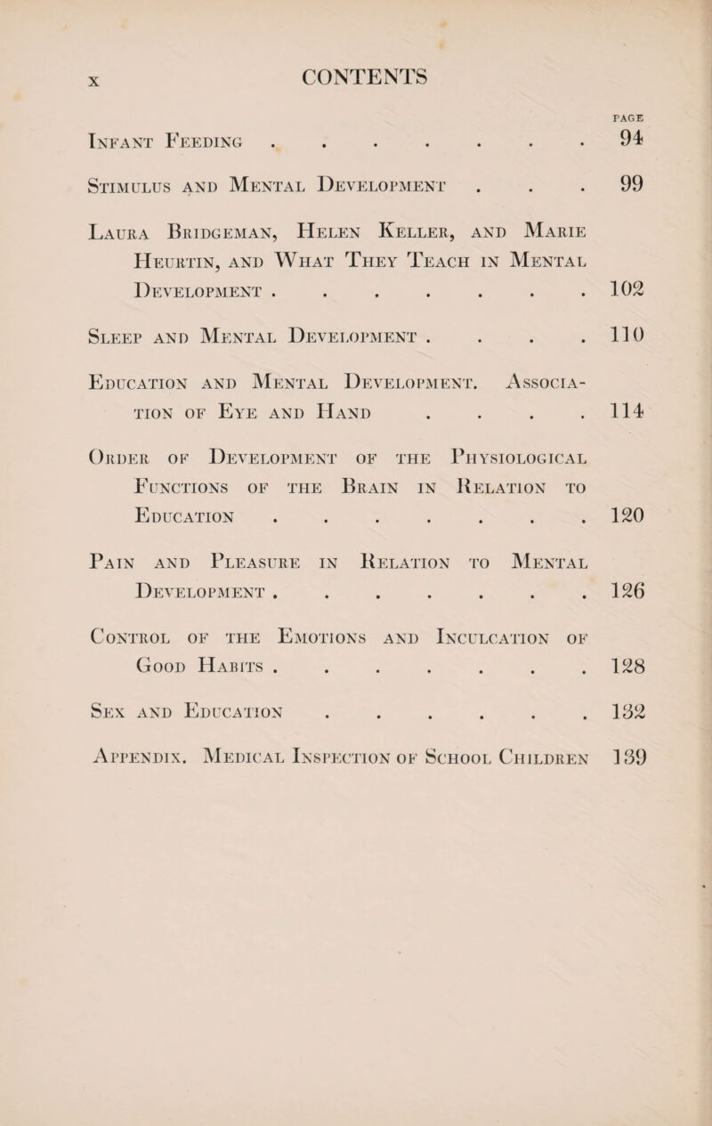 CONTENTS Infant Feeding ....... Stimulus and Mental Development Laura Bridgeman, Helen Keller, and Marie Heurtin, and What They Teach in Mental Development ....... Sleep and Mental Development . . . . Education and Mental Development. Associa¬ tion of Eye and Hand . Order of Development of the Physiological Functions of the Brain in Relation to Education ....... Pain and Pleasure in Relation to Mental De VELOPMENT ....... Control of the Emotions and Inculcation of Good Habits ....... Sex and Education ...... Appendix. Medical Inspection of School Children PAGE 94 99 102 110 114 120 126 128 182 139