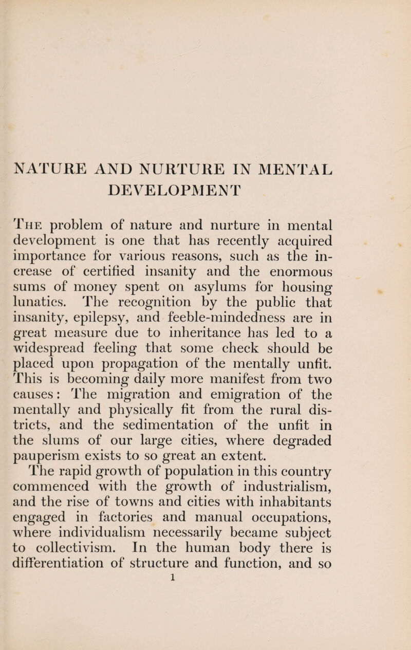 NATURE AND NURTURE IN MENTAL DEVELOPMENT The problem of nature and nurture in mental development is one that has recently acquired importance for various reasons, such as the in¬ crease of certified insanity and the enormous sums of money spent on asylums for housing lunatics. The recognition by the public that insanity, epilepsy, and feeble-mindedness are in great measure due to inheritance has led to a widespread feeling that some check should be placed upon propagation of the mentally unfit. This is becoming daily more manifest from two causes: The migration and emigration of the mentally and physically fit from the rural dis¬ tricts, and the sedimentation of the unfit in the slums of our large cities, where degraded pauperism exists to so great an extent. The rapid growth of population in this country commenced with the growth of industrialism, and the rise of towns and cities with inhabitants engaged in factories and manual occupations, where individualism necessarily became subject to collectivism. In the human body there is differentiation of structure and function, and so