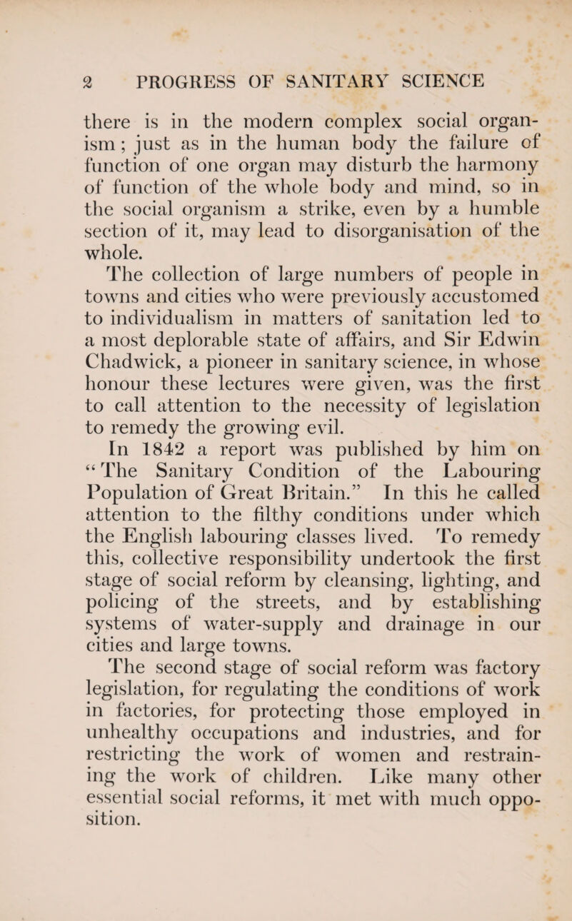 there is in the modern complex social organ¬ ism ; just as in the human body the failure of function of one organ may disturb the harmony of function of the whole body and mind, so in the social organism a strike, even by a humble section of it, may lead to disorganisation of the whole. The collection of large numbers of people in towns and cities who were previously accustomed to individualism in matters of sanitation led to a most deplorable state of affairs, and Sir Edwin Chadwick, a pioneer in sanitary science, in whose honour these lectures were given, was the first to call attention to the necessity of legislation to remedy the growing evil. In 1842 a report was published by him on “ The Sanitary Condition of the Labouring Population of Great Britain.” In this he called attention to the filthy conditions under which the English labouring classes lived. To remedy this, collective responsibility undertook the first stage of social reform by cleansing, lighting, and policing of the streets, and by establishing systems of water-supply and drainage in our cities and large towns. The second stage of social reform was factory legislation, for regulating the conditions of work in factories, for protecting those employed in unhealthy occupations and industries, and for restricting the work of women and restrain¬ ing the work of children. Like many other essential social reforms, it met with much oppo¬ sition.