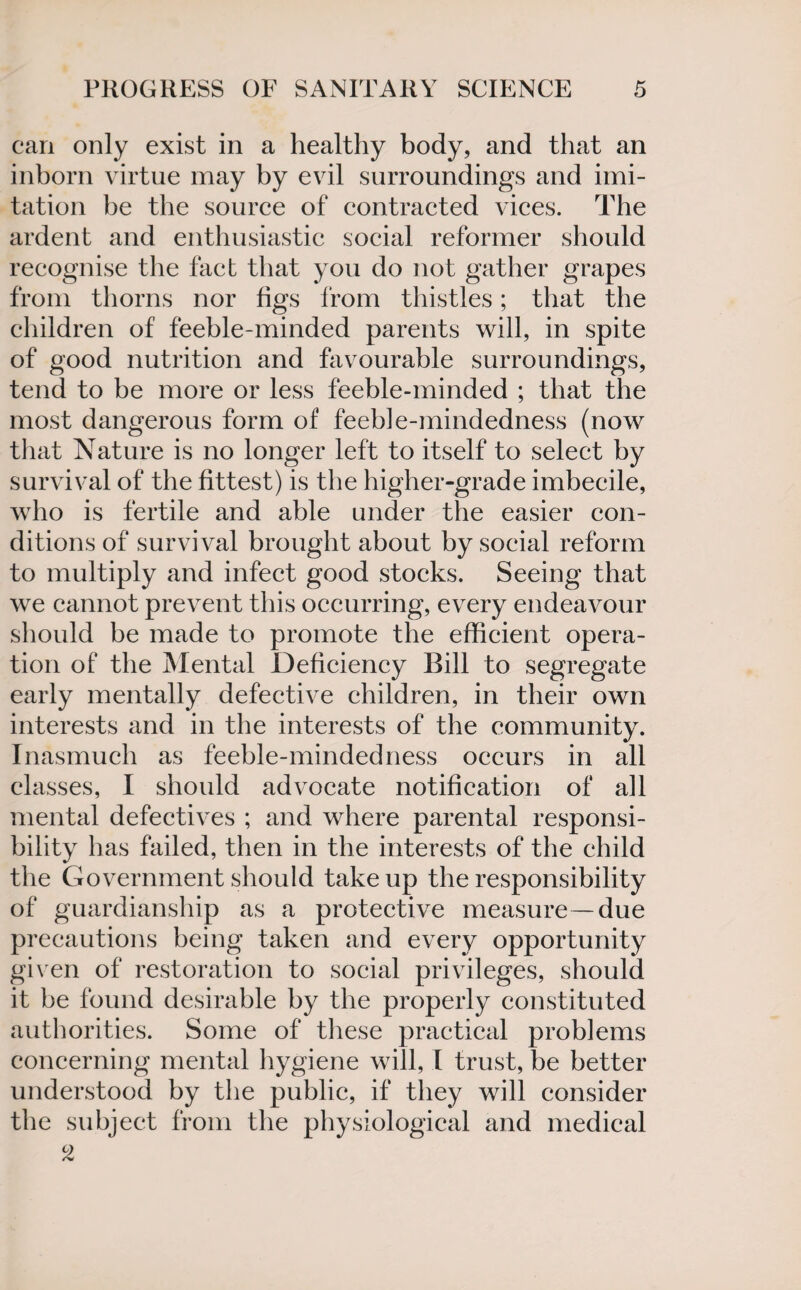 can only exist in a healthy body, and that an inborn virtue may by evil surroundings and imi¬ tation be the source of contracted vices. The ardent and enthusiastic social reformer should recognise the fact that you do not gather grapes from thorns nor figs from thistles; that the children of feeble-minded parents will, in spite of good nutrition and favourable surroundings, tend to be more or less feeble-minded ; that the most dangerous form of feeble-mindedness (now that Nature is no longer left to itself to select by survival of the fittest) is the higher-grade imbecile, who is fertile and able under the easier con¬ ditions of survival brought about by social reform to multiply and infect good stocks. Seeing that we cannot prevent this occurring, every endeavour should be made to promote the efficient opera¬ tion of the Mental Deficiency Bill to segregate early mentally defective children, in their own interests and in the interests of the community. Inasmuch as feeble-minded ness occurs in all classes, I should advocate notification of all mental defectives ; and where parental responsi¬ bility has failed, then in the interests of the child the Government should take up the responsibility of guardianship as a protective measure—due precautions being taken and every opportunity given of restoration to social privileges, should it be found desirable by the properly constituted authorities. Some of these practical problems concerning mental hygiene will, I trust, be better understood by the public, if they will consider the subject from the physiological and medical 2