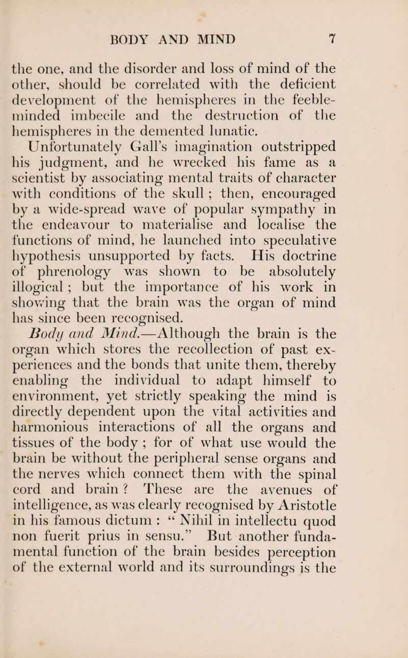 the one, and the disorder and loss of mind of the other, should be correlated with the deficient development of the hemispheres in the feeble¬ minded imbecile and the destruction of the hemispheres in the demented lunatic. Unfortunately Gall’s imagination outstripped his judgment, and he wrecked his fame as a scientist by associating mental traits of character with conditions of the skull ; then, encouraged by a wide-spread wave of popular sympathy in the endeavour to materialise and localise the functions of mind, he launched into speculative hypothesis unsupported by facts. His doctrine of phrenology was shown to be absolutely illogical ; but the importance of his work in showing that the brain was the organ of mind has since been recognised. Body and Mind.—Although the brain is the organ which stores the recollection of past ex¬ periences and the bonds that unite them, thereby enabling the individual to adapt himself to environment, yet strictly speaking the mind is directly dependent upon the vital activities and harmonious interactions of all the organs and tissues of the body ; for of what use would the brain be without the peripheral sense organs and the nerves which connect them with the spinal cord and brain ? These are the avenues of intelligence, as was clearly recognised by Aristotle in his famous dictum : “ Nihil in intellectu quod non fuerit prius in sensu.” But another funda¬ mental function of the brain besides perception of the external world and its surroundings is the