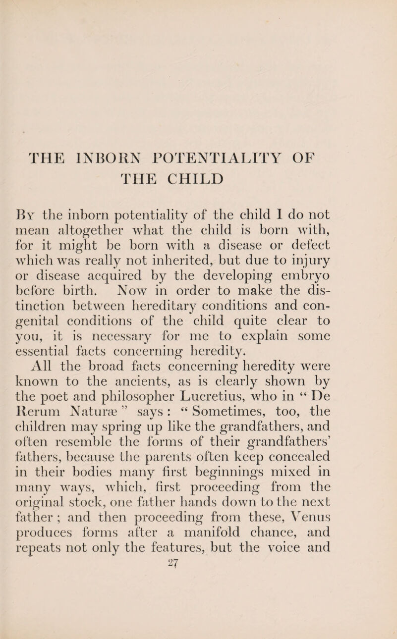 THE INBORN POTENTIALITY OF THE CHILD By the inborn potentiality of the child I do not mean altogether what the child is born with, for it might be born with a disease or defect which was really not inherited, but due to injury or disease acquired by the developing embryo before birth. Now in order to make the dis¬ tinction between hereditary conditions and con¬ genital conditions of the child quite clear to you, it is necessary for me to explain some essential facts concerning heredity. All the broad facts concerning heredity were known to the ancients, as is clearly shown by the poet and philosopher Lucretius, who in 44 De Rerum Naturae ” says: 44 Sometimes, too, the children may spring up like the grandfathers, and often resemble the forms of their grandfathers’ fathers, because the parents often keep concealed in their bodies many first beginnings mixed in many ways, which, first proceeding from the original stock, one father hands down to the next father ; and then proceeding from these, Venus produces forms after a manifold chance, and repeats not only the features, but the voice and