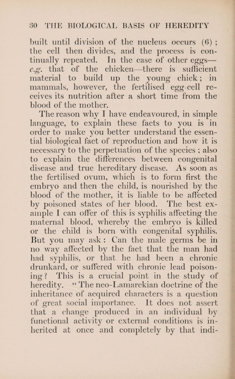 built until division of the nucleus occurs (6) ; the cell then divides, and the process is con¬ tinually repeated. In the case of other eggs— eg. that of the chicken—there is sufficient material to build up the young chick; in mammals, however, the fertilised egg-cell re¬ ceives its nutrition after a short time from the blood of the mother. The reason why I have endeavoured, in simple language, to explain these facts to you is in order to make you better understand the essen¬ tial biological fact of reproduction and how it is necessary to the perpetuation of the species ; also to explain the differences between congenital disease and true hereditary disease. As soon as the fertilised ovum, which is to form first the embryo and then the child, is nourished by the blood of the mother, it is liable to be affected by poisoned states of her blood. The best ex¬ ample I can offer of tins is syphilis affecting the maternal blood, whereby the embryo is killed or the child is born with congenital syphilis. But you may ask : Can the male germs be in no way affected by the fact that the man had had syphilis, or that he had been a chronic drunkard, or suffered with chronic lead poison¬ ing? This is a crucial point in the study of heredity. “ The neo-Lamarckian doctrine of the inheritance of acquired characters is a question of great social importance. It does not assert that a change produced in an individual by functional activity or external conditions is in¬ herited at once and completely by that indi-