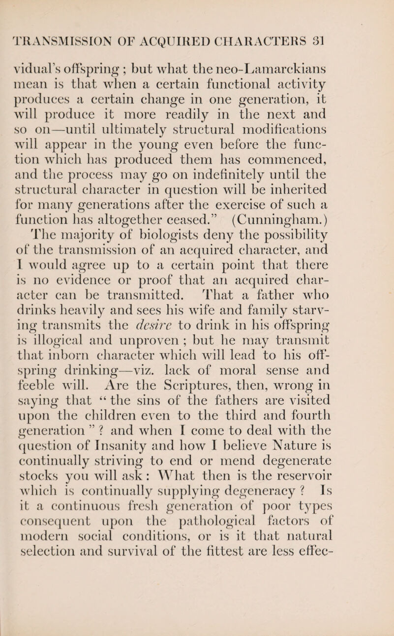 vidual’s offspring ; but what the neo-Lamarckians mean is that when a certain functional activity produces a certain change in one generation, it will produce it more readily in the next and so on—until ultimately structural modifications will appear in the young even before the func¬ tion which has produced them has commenced, and the process may go on indefinitely until the structural character in question will he inherited for many generations after the exercise of such a function has altogether ceased.” (Cunningham.) The majority of biologists deny the possibility of the transmission of an acquired character, and 1 would agree up to a certain point that there is no evidence or proof that an acquired char¬ acter can be transmitted. That a father who drinks heavily and sees his wife and family starv¬ ing transmits the desire to drink in his offspring is illogical and unproven ; but he may transmit that inborn character which will lead to his off¬ spring drinking—viz. lack of moral sense and feeble will. Are the Scriptures, then, wrong in saying that 44 the sins of the fathers are visited upon the children even to the third and fourth generation ” ? and when I come to deal with the question of Insanity and how I believe Nature is continually striving to end or mend degenerate stocks you will ask : What then is the reservoir which is continually supplying degeneracy ? Is it a continuous fresh generation of poor types consequent upon the pathological factors of modern social conditions, or is it that natural selection and survival of the fittest are less effee-