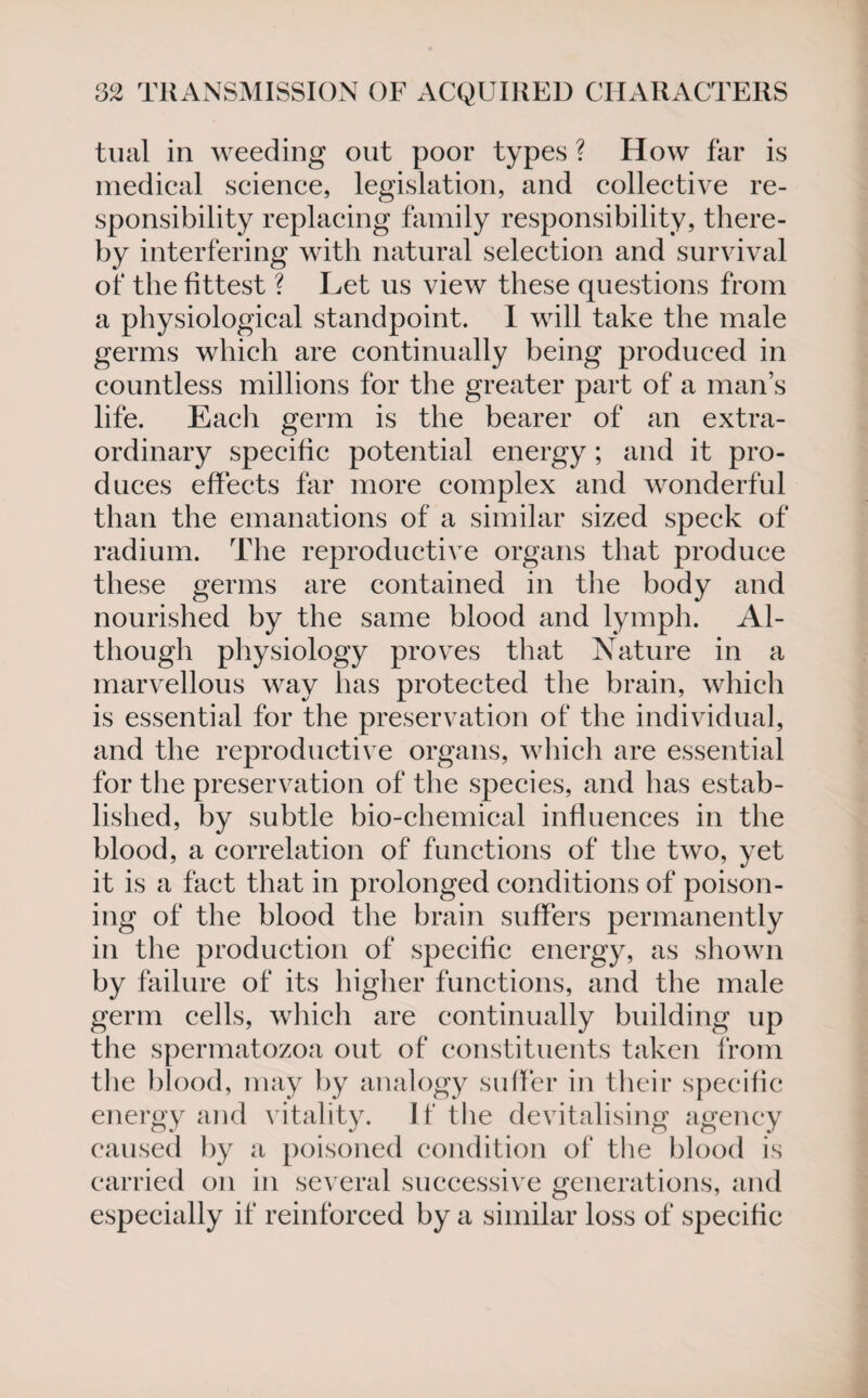 tual in weeding out poor types ? How far is medical science, legislation, and collective re¬ sponsibility replacing family responsibility, there¬ by interfering with natural selection and survival of the fittest ? Let us view these questions from a physiological standpoint. I will take the male germs which are continually being produced in countless millions for the greater part of a man’s life. Each germ is the bearer of an extra¬ ordinary specific potential energy; and it pro¬ duces effects far more complex and wonderful than the emanations of a similar sized speck of radium. The reproductive organs that produce these germs are contained in the body and nourished by the same blood and lymph. Al¬ though physiology proves that Nature in a marvellous way has protected the brain, which is essential for the preservation of the individual, and the reproductive organs, which are essential for the preservation of the species, and has estab¬ lished, by subtle bio-chemical influences in the blood, a correlation of functions of the two, yet it is a fact that in prolonged conditions of poison¬ ing of the blood the brain suffers permanently in the production of specific energy, as shown by failure of its higher functions, and the male germ cells, which are continually building up the spermatozoa out of constituents taken from the blood, may by analogy suffer in their specific energy and vitality. If the devitalising agency caused by a poisoned condition of the blood is carried on in several successive generations, and especially if reinforced by a similar loss of specific