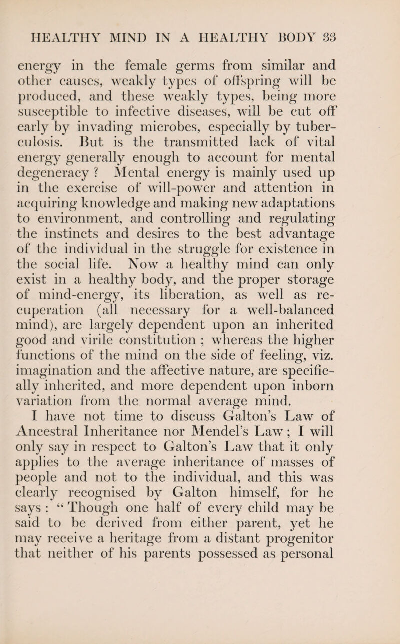 energy in the female germs from similar and other causes, weakly types of offspring will be produced, and these weakly types, being more susceptible to infective diseases, will be cut off early by invading microbes, especially by tuber¬ culosis. But is the transmitted lack of vital energy generally enough to account for mental degeneracy ? Mental energy is mainly used up in the exercise of will-power and attention in acquiring knowledge and making new adaptations to environment, and controlling and regulating the instincts and desires to the best advantage of the individual in the struggle for existence in the social life. Now a healthy mind can only exist in a healthy body, and the proper storage of mind-energy, its liberation, as well as re¬ cuperation (all necessary for a well-balanced mind), are largely dependent upon an inherited good and virile constitution ; whereas the higher functions of the mind on the side of feeling, viz. imagination and the affective nature, are specific¬ ally inherited, and more dependent upon inborn variation from the normal average mind. I have not time to discuss Galton’s Law of Ancestral Inheritance nor Mendel’s Law; I will only say in respect to Galton’s Law that it only applies to the average inheritance of masses of people and not to the individual, and this was clearly recognised by Galton himself, for he says : “ Though one half of every child may be said to be derived from either parent, yet he may receive a heritage from a distant progenitor that neither of his parents possessed as personal