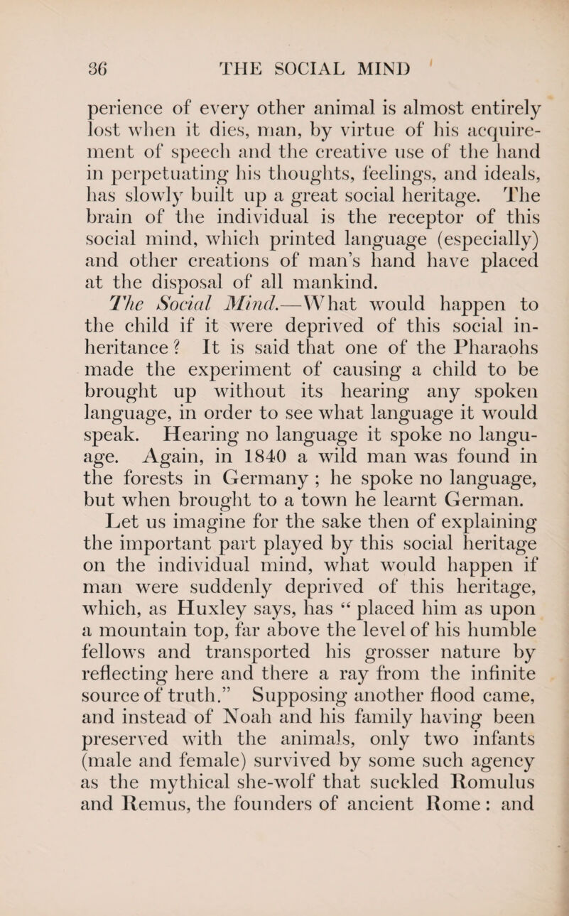 perience of every other animal is almost entirely lost when it dies, man, by virtue of his acquire¬ ment of speech and the creative use of the hand in perpetuating his thoughts, feelings, and ideals, has slowly built up a great social heritage. The brain of the individual is the receptor of this social mind, which printed language (especially) and other creations of man’s hand have placed at the disposal of all mankind. The Social Mind.—What would happen to the child if it were deprived of this social in¬ heritance ? It is said that one of the Pharaohs made the experiment of causing a child to be brought up without its hearing any spoken language, in order to see what language it would speak. Hearing no language it spoke no langu¬ age. Again, in 1840 a wild man was found in the forests in Germany ; he spoke no language, but when brought to a town he learnt German. Let us imagine for the sake then of explaining the important part played by this social heritage on the individual mind, what would happen if man were suddenly deprived of this heritage, which, as Huxley says, has “ placed him as upon a mountain top, far above the level of his humble fellows and transported his grosser nature by reflecting here and there a ray from the infinite source of truth.” Supposing another flood came, and instead of Noah and his family having been preserved with the animals, only two infants (male and female) survived by some such agency as the mythical she-wolf that suckled Romulus and Remus, the founders of ancient Rome : and