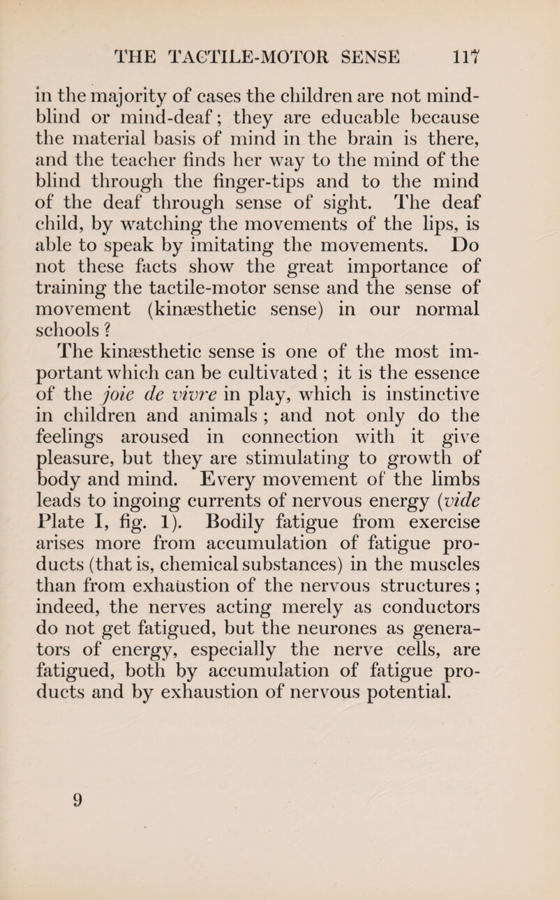 in the majority of cases the children are not mind- blind or mind-deaf; they are educable because the material basis of mind in the brain is there, and the teacher finds her way to the mind of the blind through the finger-tips and to the mind of the deaf through sense of sight. The deaf child, by watching the movements of the lips, is able to speak by imitating the movements. Do not these facts show the great importance of training the tactile-motor sense and the sense of movement (kingesthetic sense) in our normal schools ? The kingesthetic sense is one of the most im¬ portant which can be cultivated ; it is the essence of the joie de vivre in play, which is instinctive in children and animals ; and not only do the feelings aroused in connection with it give pleasure, but they are stimulating to growth of body and mind. Every movement of the limbs leads to ingoing currents of nervous energy (vide Plate I, fig. 1). Bodily fatigue from exercise arises more from accumulation of fatigue pro¬ ducts (that is, chemical substances) in the muscles than from exhaustion of the nervous structures ; indeed, the nerves acting merely as conductors do not get fatigued, but the neurones as genera¬ tors of energy, especially the nerve cells, are fatigued, both by accumulation of fatigue pro¬ ducts and by exhaustion of nervous potential. 9