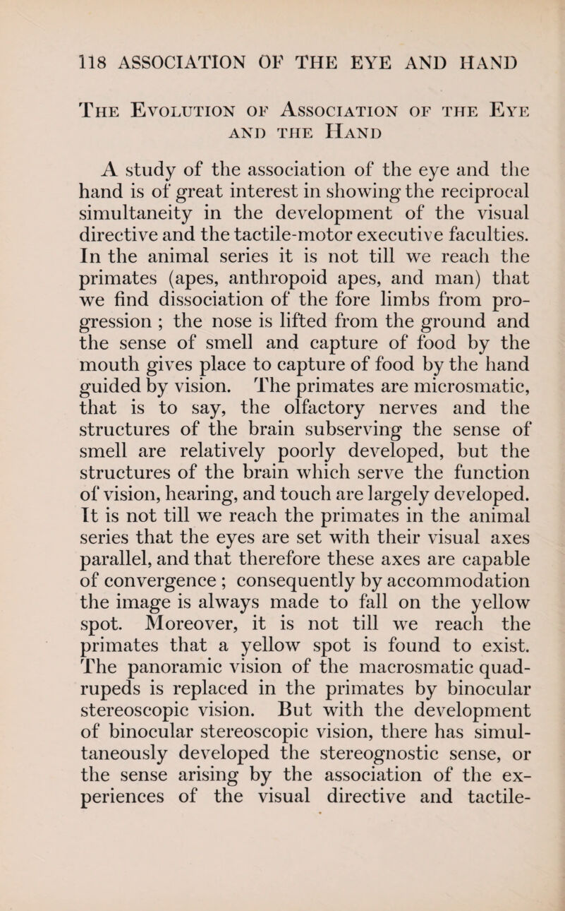 The Evolution of Association of the Eye and the Hand A study of the association of the eye and the hand is of great interest in showing the reciprocal simultaneity in the development of the visual directive and the tactile-motor executive faculties. In the animal series it is not till we reach the primates (apes, anthropoid apes, and man) that we find dissociation of the fore limbs from pro¬ gression ; the nose is lifted from the ground and the sense of smell and capture of food by the mouth gives place to capture of food by the hand guided by vision. The primates are microsmatic, that is to say, the olfactory nerves and the structures of the brain subserving the sense of smell are relatively poorly developed, but the structures of the brain which serve the function of vision, hearing, and touch are largely developed. It is not till we reach the primates in the animal series that the eyes are set with their visual axes parallel, and that therefore these axes are capable of convergence ; consequently by accommodation the image is always made to fall on the yellow spot. Moreover, it is not till we reach the primates that a yellow spot is found to exist. The panoramic vision of the macrosmatic quad¬ rupeds is replaced in the primates by binocular stereoscopic vision. But with the development of binocular stereoscopic vision, there has simul¬ taneously developed the stereognostic sense, or the sense arising by the association of the ex¬ periences of the visual directive and tactile-