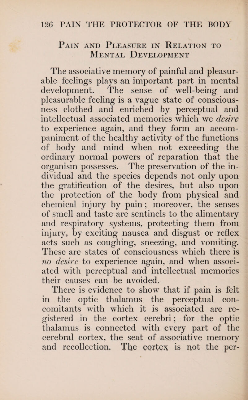 Pain and Pleasure in Relation to Mental Development The associative memory of painful and pleasur¬ able feelings plays an important part in mental development. The sense of well-being and pleasurable feeling is a vague state of conscious¬ ness clothed and enriched by perceptual and intellectual associated memories which we desire to experience again, and they form an accom¬ paniment of the healthy activity of the functions of body and mind when not exceeding the ordinary normal powers of reparation that the organism possesses. The preservation of the in¬ dividual and the species depends not only upon the gratification of the desires, but also upon the protection of the body from physical and chemical injury by pain; moreover, the senses of smell and taste are sentinels to the alimentary and respiratory systems, protecting them from injury, by exciting nausea and disgust or reflex acts such as coughing, sneezing, and vomiting. These are states of consciousness which there is no desire to experience again, and when associ¬ ated with perceptual and intellectual memories their causes can be avoided. There is evidence to show that if pain is felt in the optic thalamus the perceptual con¬ comitants with which it is associated are re¬ gistered in the cortex cerebri; for the optic thalamus is connected with every part of the cerebral cortex, the seat of associative memory and recollection. The cortex is not the per-