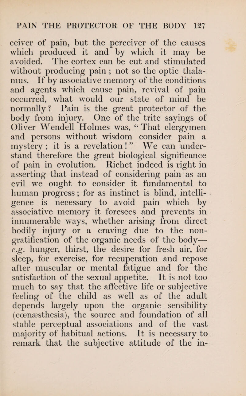 ceiver of pain, but the perceiver of the causes which produced it and by which it may be avoided. The cortex can be cut and stimulated without producing pain ; not so the optic thala¬ mus. If by associative memory of the conditions and agents which cause pain, revival of pain occurred, what would our state of mind be normally ? Pain is the great protector of the body from injury. One of the trite sayings of Oliver Wendell Holmes was, “ That clergymen and persons without wisdom consider pain a mystery; it is a revelation!” We can under¬ stand therefore the great biological significance of pain in evolution. Richet indeed is right in asserting that instead of considering pain as an evil we ought to consider it fundamental to human progress ; for as instinct is blind, intelli¬ gence is necessary to avoid pain which by associative memory it foresees and prevents in innumerable ways, whether arising from direct bodily injury or a craving due to the non¬ gratification of the organic needs of the body— e.g. hunger, thirst, the desire for fresh air, for sleep, for exercise, for recuperation and repose after muscular or mental fatigue and for the satisfaction of the sexual appetite. It is not too much to say that the affective life or subjective feeling of the child as well as of the adult depends largely upon the organic sensibility (coengesthesia), the source and foundation of all stable perceptual associations and of the vast majority of habitual actions. It is necessary to remark that the subjective attitude of the in-