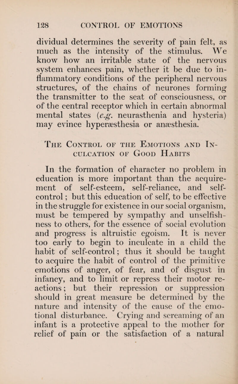 dividual determines the severity of pain felt, as much as the intensity of the stimulus. We know how an irritable state of the nervous system enhances pain, whether it be due to in¬ flammatory conditions of the peripheral nervous structures, of the chains of neurones forming the transmitter to the seat of consciousness, or of the central receptor which in certain abnormal mental states (c.g. neurasthenia and hysteria) may evince hypersesthesia or anaesthesia. The Control of the Emotions and In¬ culcation of Good Habits In the formation of character no problem in education is more important than the acquire¬ ment of self-esteem, self-reliance, and self- control ; but this education of self, to be effective in the struggle for existence in our social organism, must be tempered by sympathy and unselfish¬ ness to others, for the essence of social evolution and progress is altruistic egoism. It is never too early to begin to inculcate in a child the habit of self-control; thus it should be taught to acquire the habit of control of the primitive emotions of anger, of fear, and of disgust in infancy, and to limit or repress their motor re¬ actions ; but their repression or suppression should in great measure be determined by the nature and intensity of the cause of the emo¬ tional disturbance. Crying and screaming of an infant is a protective appeal to the mother for relief of pain or the satisfaction of a natural