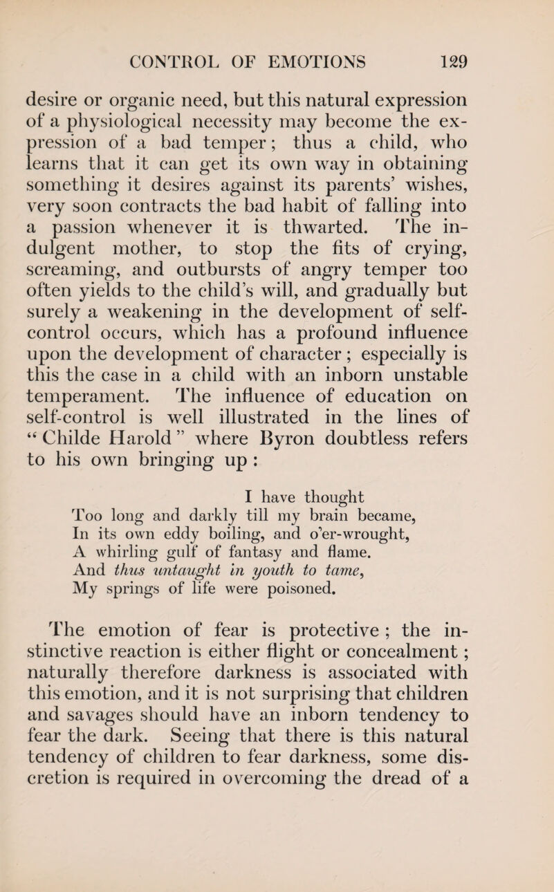 desire or organic need, but this natural expression of a physiological necessity may become the ex¬ pression of a bad temper; thus a child, who learns that it can get its own way in obtaining something it desires against its parents’ wishes, very soon contracts the bad habit of falling into a passion whenever it is thwarted. The in¬ dulgent mother, to stop the fits of crying, screaming, and outbursts of angry temper too often yields to the child’s will, and gradually but surely a weakening in the development of self- control occurs, which has a profound influence upon the development of character ; especially is this the case in a child with an inborn unstable temperament. The influence of education on self-control is well illustrated in the lines of “ Childe Harold ” where Byron doubtless refers to his own bringing up : I have thought Too long and darkly till my brain became, In its own eddy boiling, and o'er-wrought, A whirling gulf of fantasy and flame. And thus untaught in youth to tame, My springs of life were poisoned. The emotion of fear is protective ; the in¬ stinctive reaction is either flight or concealment; naturally therefore darkness is associated with this emotion, and it is not surprising that children and savages should have an inborn tendency to fear the dark. Seeing that there is this natural tendency of children to fear darkness, some dis¬ cretion is required in overcoming the dread of a