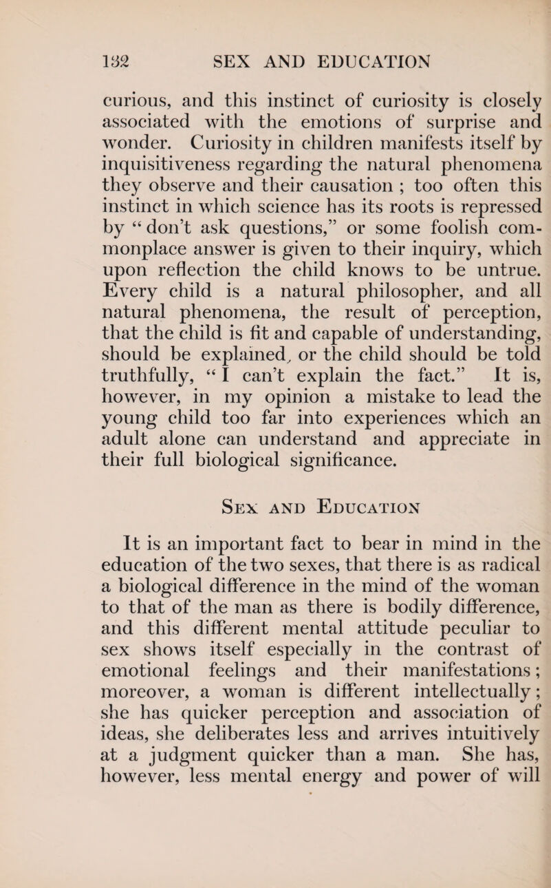 curious, and this instinct of curiosity is closely associated with the emotions of surprise and wonder. Curiosity in children manifests itself by inquisitiveness regarding the natural phenomena they observe and their causation ; too often this instinct in which science has its roots is repressed by “ don’t ask questions,” or some foolish com¬ monplace answer is given to their inquiry, which upon reflection the child knows to be untrue. Every child is a natural philosopher, and all natural phenomena, the result of perception, that the child is fit and capable of understanding, should be explained, or the child should be told truthfully, “ I can’t explain the fact.” It is, however, in my opinion a mistake to lead the young child too far into experiences which an adult alone can understand and appreciate in their full biological significance. Sex and Education It is an important fact to bear in mind in the education of the two sexes, that there is as radical a biological difference in the mind of the woman to that of the man as there is bodily difference, and this different mental attitude peculiar to sex shows itself especially in the contrast of emotional feelings and their manifestations; moreover, a woman is different intellectually; she has quicker perception and association of ideas, she deliberates less and arrives intuitively at a judgment quicker than a man. She has, however, less mental energy and power of will