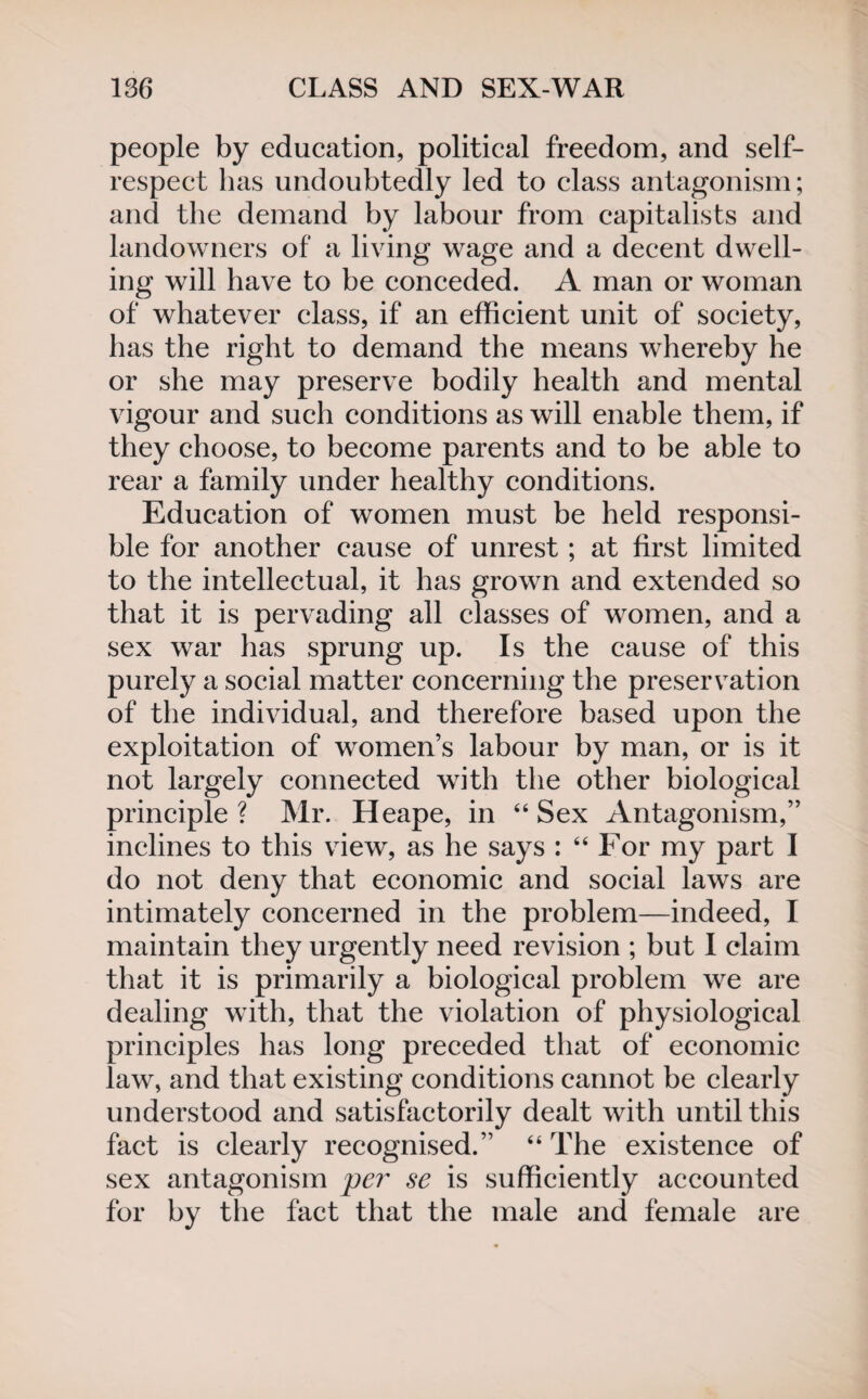 people by education, political freedom, and self- respect has undoubtedly led to class antagonism; and the demand by labour from capitalists and landowners of a living wage and a decent dwell¬ ing will have to be conceded. A man or woman of whatever class, if an efficient unit of society, has the right to demand the means whereby he or she may preserve bodily health and mental vigour and such conditions as will enable them, if they choose, to become parents and to be able to rear a family under healthy conditions. Education of women must be held responsi¬ ble for another cause of unrest ; at first limited to the intellectual, it has grown and extended so that it is pervading all classes of women, and a sex war has sprung up. Is the cause of this purely a social matter concerning the preservation of the individual, and therefore based upon the exploitation of women’s labour by man, or is it not largely connected with the other biological principle ? Mr. Heape, in “ Sex Antagonism,” inclines to this view, as he says : “ For my part I do not deny that economic and social laws are intimately concerned in the problem—indeed, I maintain they urgently need revision ; but I claim that it is primarily a biological problem we are dealing with, that the violation of physiological principles has long preceded that of economic law, and that existing conditions cannot be clearly understood and satisfactorily dealt with until this fact is clearly recognised.” “ The existence of sex antagonism per se is sufficiently accounted for by the fact that the male and female are