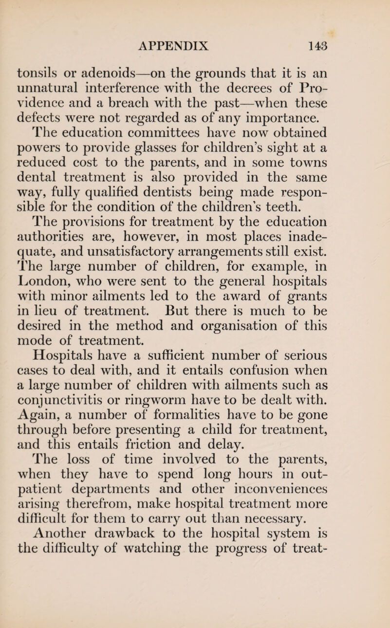 tonsils or adenoids—on the grounds that it is an unnatural interference with the decrees of Pro¬ vidence and a breach with the past—when these defects were not regarded as of any importance. The education committees have now obtained powers to provide glasses for children’s sight at a reduced cost to the parents, and in some towns dental treatment is also provided in the same way, fully qualified dentists being made respon¬ sible for the condition of the children’s teeth. The provisions for treatment by the education authorities are, however, in most places inade¬ quate, and unsatisfactory arrangements still exist. The large number of children, for example, in London, who were sent to the general hospitals with minor ailments led to the award of grants in lieu of treatment. But there is much to be desired in the method and organisation of this mode of treatment. Hospitals have a sufficient number of serious cases to deal with, and it entails confusion when a large number of children with ailments such as conjunctivitis or ringworm have to be dealt with. Again, a number of formalities have to be gone through before presenting a child for treatment, and this entails friction and delay. The loss of time involved to the parents, when they have to spend long hours in out¬ patient departments and other inconveniences arising therefrom, make hospital treatment more difficult for them to carry out than necessary. Another drawback to the hospital system is the difficulty of watching the progress of treat-