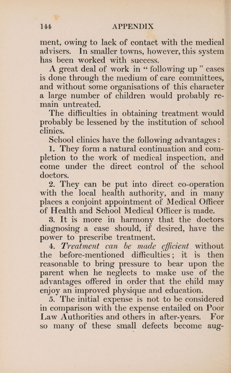 ment, owing to lack of contact with the medical advisers. In smaller towns, however, this system has been worked with success. A great deal of work in “ following up ” cases is done through the medium of care committees, and without some organisations of this character a large number of children wrould probably re¬ main untreated. The difficulties in obtaining treatment would probably be lessened by the institution of school clinics. School clinics have the following advantages: 1. They form a natural continuation and com¬ pletion to the work of medical inspection, and come under the direct control of the school doctors. 2. They can be put into direct co-operation with the local health authority, and in many places a conjoint appointment of Medical Officer of Health and School Medical Officer is made. 3. It is more in harmony that the doctors diagnosing a case should, if desired, have the power to prescribe treatment. 4. Treatment can be made efficient without the before-mentioned difficulties; it is then reasonable to bring pressure to bear upon the parent when he neglects to make use of the advantages offered in order that the child may enjoy an improved physique and education. 5. The initial expense is not to be considered in comparison with the expense entailed on Poor Law Authorities and others in after-years. For so many of these small defects become aug-