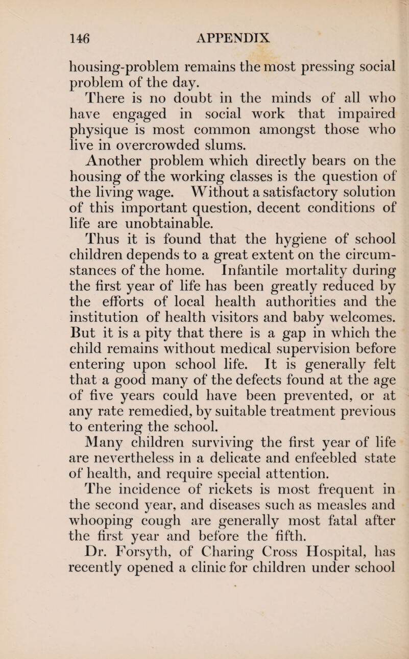 housing-problem remains the most pressing social problem of the day. There is no doubt in the minds of all who have engaged in social work that impaired physique is most common amongst those who live in overcrowded slums. Another problem which directly bears on the housing of the working classes is the question of the living wage. Without a satisfactory solution of this important question, decent conditions of life are unobtainable. Thus it is found that the hygiene of school children depends to a great extent on the circum¬ stances of the home. Infantile mortality during the first year of life has been greatly reduced by the efforts of local health authorities and the institution of health visitors and baby welcomes. But it is a pity that there is a gap in which the child remains without medical supervision before entering upon school life. It is generally felt that a good many of the defects found at the age of five years could have been prevented, or at any rate remedied, by suitable treatment previous to entering the school. Many children surviving the first year of life are nevertheless in a delicate and enfeebled state of health, and require special attention. The incidence of rickets is most frequent in the second year, and diseases such as measles and whooping cough are generally most fatal after the first year and before the fifth. Dr. Forsyth, of Charing Cross Hospital, has recently opened a clinic for children under school