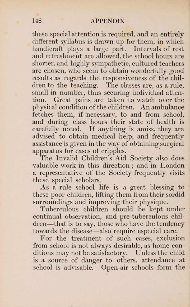 these special attention is required, and an entirely different syllabus is drawn up for them, in which handicraft plays a large part. Intervals of rest and refreshment are allowed, the school hours are shorter, and highly sympathetic, cultured teachers are chosen, who seem to obtain wonderfully good results as regards the responsiveness of the chil¬ dren to the teaching. The classes are, as a rule, small in number, thus securing individual atten¬ tion. Great pains are taken to watch over the physical condition of the children. An ambulance fetches them, if necessary, to and from school, and during class hours their state of health is carefully noted. If anything is amiss, they are advised to obtain medical help, and frequently assistance is given in the way of obtaining surgical apparatus for cases of cripples. The Invalid Children’s Aid Society also does valuable work in this direction ; and in London a representative of the Society frequently visits these special scholars. As a rule school life is a great blessing to these poor children, lifting them from their sordid surroundings and improving their physique. Tuberculous children should be kept under continual observation, and pre-tuberculous chil¬ dren—that is to say, those who have the tendency towards the disease—also require especial care. For the treatment of such cases, exclusion from school is not always desirable, as home con¬ ditions may not be satisfactory. Unless the child is a source of danger to others, attendance at school is advisable. Open-air schools form the