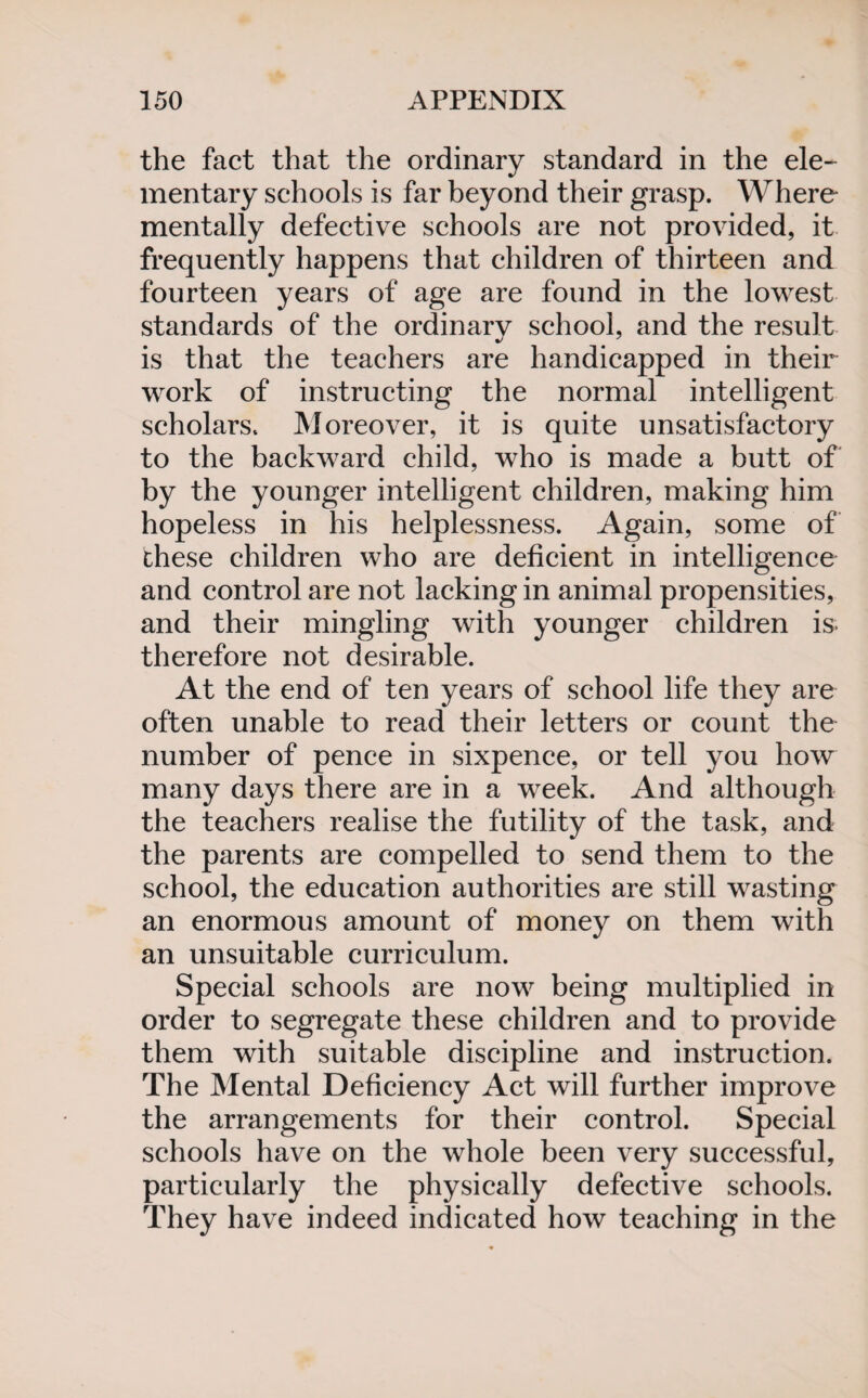 the fact that the ordinary standard in the ele¬ mentary schools is far beyond their grasp. Where mentally defective schools are not provided, it frequently happens that children of thirteen and fourteen years of age are found in the lowest standards of the ordinary school, and the result is that the teachers are handicapped in their work of instructing the normal intelligent scholars. Moreover, it is quite unsatisfactory to the backward child, who is made a butt of by the younger intelligent children, making him hopeless in his helplessness. Again, some of these children who are deficient in intelligence and control are not lacking in animal propensities, and their mingling with younger children is- therefore not desirable. At the end of ten years of school life they are often unable to read their letters or count the number of pence in sixpence, or tell you how many days there are in a week. And although the teachers realise the futility of the task, and the parents are compelled to send them to the school, the education authorities are still wasting an enormous amount of money on them with an unsuitable curriculum. Special schools are now being multiplied in order to segregate these children and to provide them with suitable discipline and instruction. The Mental Deficiency Act will further improve the arrangements for their control. Special schools have on the whole been very successful, particularly the physically defective schools. They have indeed indicated how teaching in the