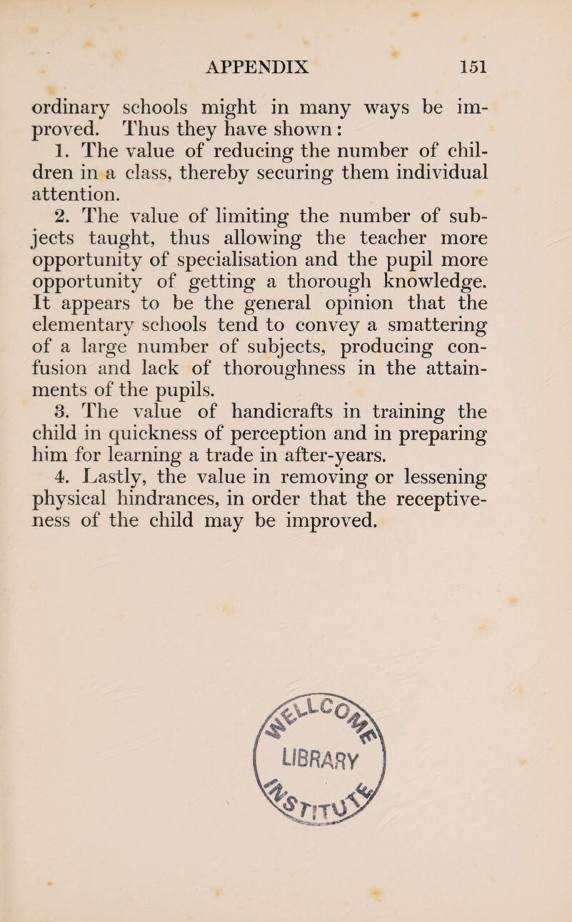 ordinary schools might in many ways be im¬ proved. Thus they have shown: 1. The value of reducing the number of chil¬ dren in a class, thereby securing them individual attention. 2. The value of limiting the number of sub¬ jects taught, thus allowing the teacher more opportunity of specialisation and the pupil more opportunity of getting a thorough knowledge. It appears to be the general opinion that the elementary schools tend to convey a smattering of a large number of subjects, producing con¬ fusion and lack of thoroughness in the attain¬ ments of the pupils. 3. The value of handicrafts in training the child in quickness of perception and in preparing him for learning a trade in after-years. 4. Lastly, the value in removing or lessening physical hindrances, in order that the receptive¬ ness of the child may be improved. % library