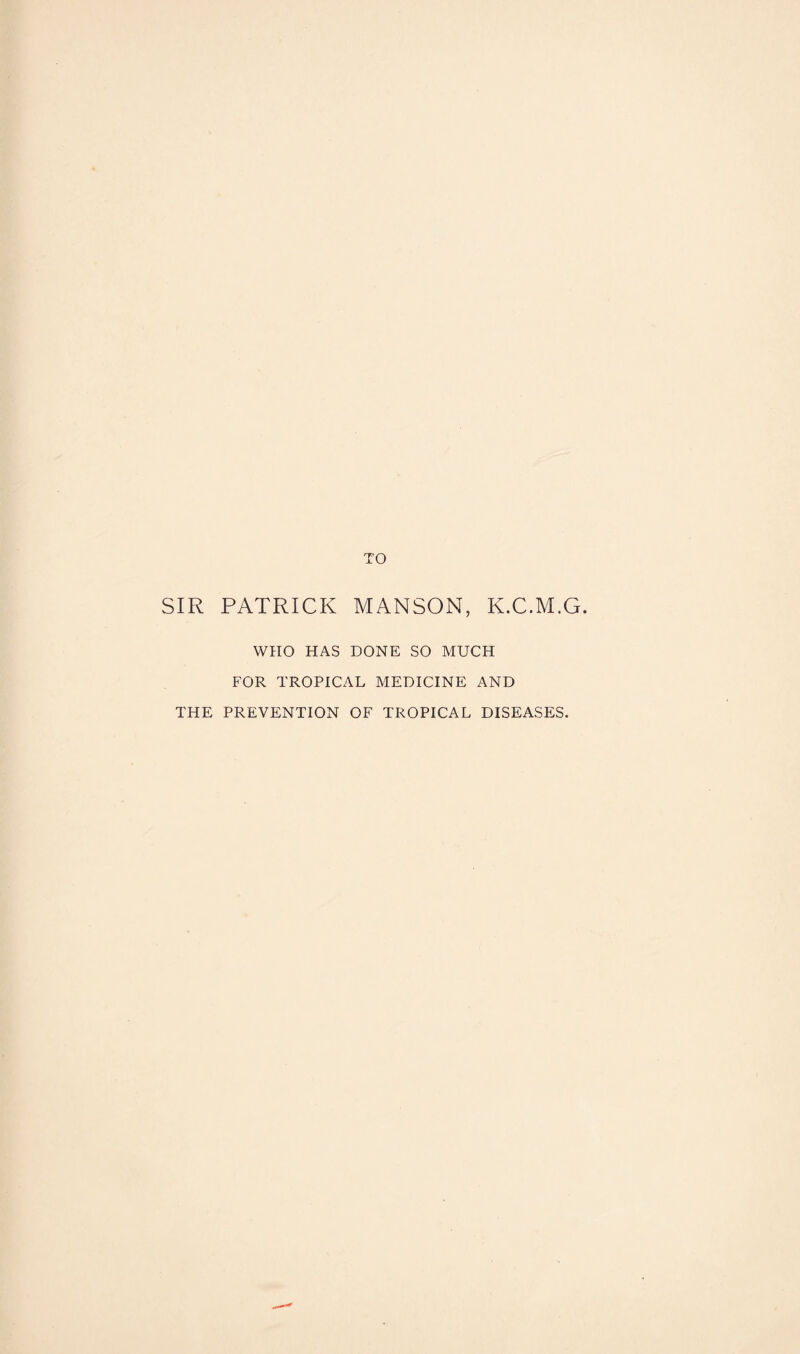 TO SIR PATRICK MANSON, K.C.M.G. WHO HAS DONE SO MUCH FOR TROPICAL MEDICINE AND THE PREVENTION OF TROPICAL DISEASES.