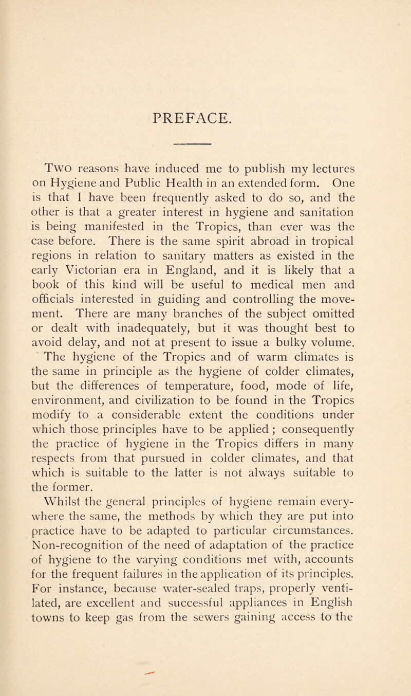 PREFACE. Two reasons have induced me to publish my lectures on Hygiene and Public Health in an extended form. One is that I have been frequently asked to do so, and the other is that a greater interest in hygiene and sanitation is being manifested in the Tropics, than ever was the case before. There is the same spirit abroad in tropical regions in relation to sanitary matters as existed in the early Victorian era in England, and it is likely that a book of this kind will be useful to medical men and officials interested in guiding and controlling the move¬ ment. There are many branches of the subject omitted or dealt with inadequately, but it was thought best to avoid delay, and not at present to issue a bulky volume. The hygiene of the Tropics and of warm climates is the same in principle as the hygiene of colder climates, but the differences of temperature, food, mode of life, environment, and civilization to be found in the Tropics modify to a considerable extent the conditions under which those principles have to be applied ; consequently the practice of hygiene in the Tropics differs in many respects from that pursued in colder climates, and that which is suitable to the latter is not always suitable to the former. Whilst the general principles of hygiene remain every¬ where the same, the methods by which they are put into practice have to be adapted to particular circumstances. Non-recognition of the need of adaptation of the practice of hygiene to the varying conditions met with, accounts for the frequent failures in the application of its principles. For instance, because water-sealed traps, properly venti¬ lated, are excellent and successful appliances in English towns to keep gas from the sewers gaining access to the