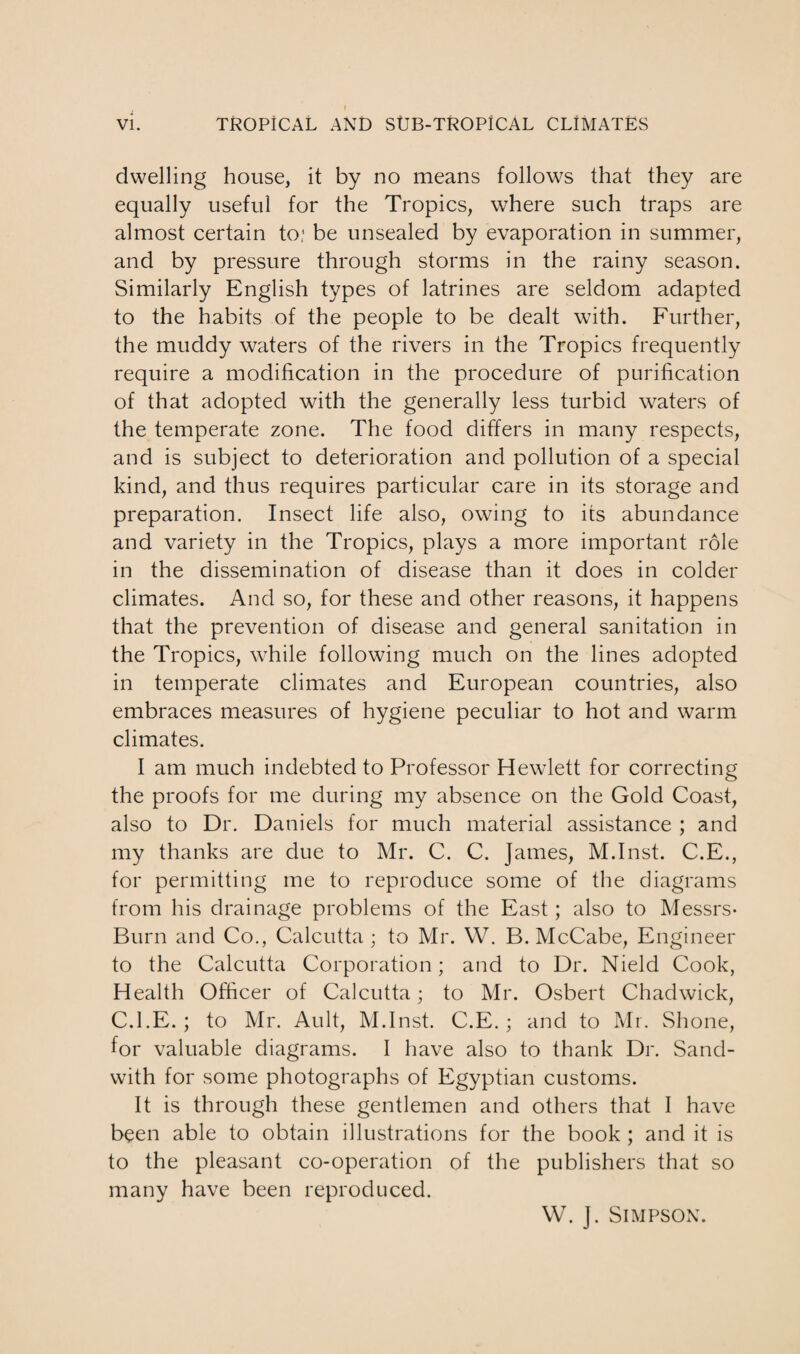 dwelling house, it by no means follows that they are equally useful for the Tropics, where such traps are almost certain to; be unsealed by evaporation in summer, and by pressure through storms in the rainy season. Similarly English types of latrines are seldom adapted to the habits of the people to be dealt with. Further, the muddy waters of the rivers in the Tropics frequently require a modification in the procedure of purification of that adopted with the generally less turbid waters of the temperate zone. The food differs in many respects, and is subject to deterioration and pollution of a special kind, and thus requires particular care in its storage and preparation. Insect life also, owing to its abundance and variety in the Tropics, plays a more important role in the dissemination of disease than it does in colder climates. And so, for these and other reasons, it happens that the prevention of disease and general sanitation in the Tropics, while following much on the lines adopted in temperate climates and European countries, also embraces measures of hygiene peculiar to hot and warm climates. I am much indebted to Professor Hewlett for correcting the proofs for me during my absence on the Gold Coast, also to Dr. Daniels for much material assistance ; and my thanks are due to Mr. C. C. James, M.Inst. C.E., for permitting me to reproduce some of the diagrams from his drainage problems of the East; also to Messrs* Burn and Co., Calcutta ; to Mr. W. B. McCabe, Engineer to the Calcutta Corporation; and to Dr. Nield Cook, Health Officer of Calcutta; to Mr. Osbert Chadwick, C.l.E. ; to Mr. Ault, M.Inst. C.E. ; and to Mr. Shone, for valuable diagrams. I have also to thank Dr. Sand- with for some photographs of Egyptian customs. It is through these gentlemen and others that I have been able to obtain illustrations for the book ; and it is to the pleasant co-operation of the publishers that so many have been reproduced. W. J. Simpson.