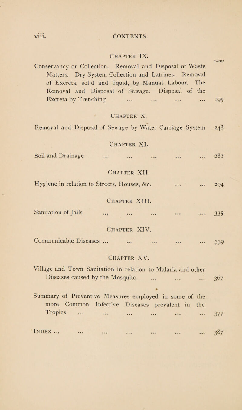 Chapter IX. Conservancy or Collection. Removal and Disposal of Waste Matters. Dry System Collection and Latrines. Removal of Excreta, solid and liquid, by Manual Labour. The Removal and Disposal of Sewage. Disposal of the Excreta by Trenching Chapter X. Removal and Disposal of Sewage by Water Carriage System Soil and Drainage Hygiene in relation Chapter XI. Chapter XII. Streets, Houses, &c. Sanitation of Jails Chapter XIII. Chapter XIV. Communicable Diseases ... * 0 » • • • Chapter XV. Village and Town Sanitation in relation to Malaria and other Diseases caused by the Mosquito • Summary of Preventive Measures employed in some of the more Common Infective Diseases prevalent in the Tropics ... ... ... ... ... ... Index .., ... ... PAGE 195 248 282 294 335 339 367 377 387