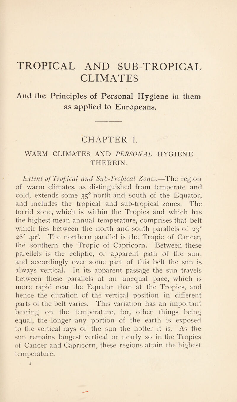 TROPICAL AND SUB-TROPICAL CLIMATES And the Principles of Personal Hygiene in them as applied to Europeans. CHAPTER I. WARM CLIMATES AND PERSONAL HYGIENE THEREIN. Extent of Tropical and Sub-Tropical Zones.—The region of warm climates, as distinguished from temperate and cold, extends some 350 north and south of the Equator, and includes the tropical and sub-tropical zones. The torrid zone, which is within the Tropics and which has the highest mean annual temperature, comprises that belt which lies between the north and south parallels of 230 28' 40. The northern parallel is the Tropic of Cancer, the southern the Tropic of Capricorn. Between these parellels is the ecliptic, or apparent path of the sun, and accordingly over some part of this belt the sun is always vertical. In its apparent passage the sun travels between these parallels at an unequal pace, which is more rapid near the Equator than at the Tropics, and hence the duration of the vertical position in different parts of the belt varies. This variation has an important bearing on the temperature, for, other things being equal, the longer any portion of the earth is exposed to the vertical rays of the sun the hotter it is. As the sun remains longest vertical or nearly so in the Tropics of Cancer and Capricorn, these regions attain the highest temperature.