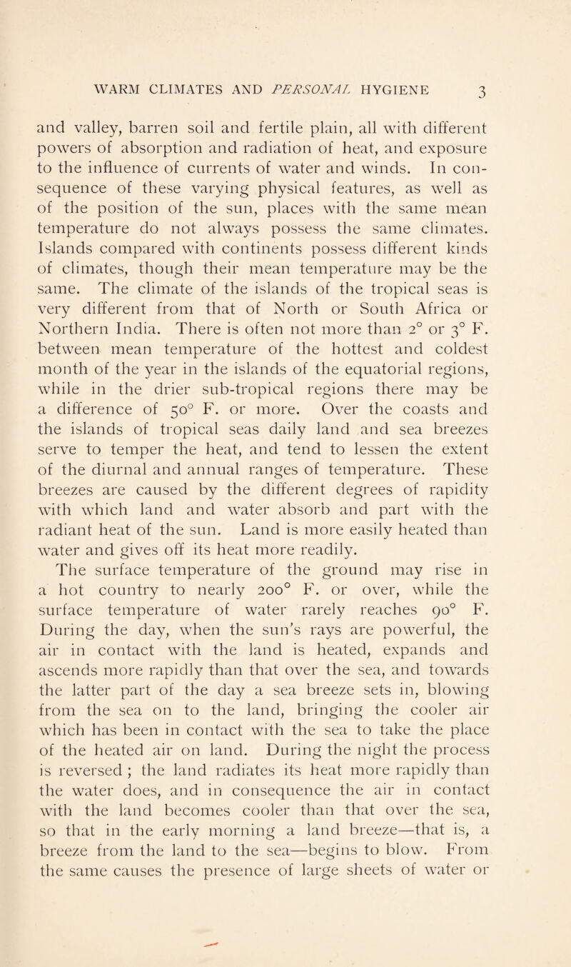 and valley, barren soil and fertile plain, all with different powers of absorption and radiation of heat, and exposure to the influence of currents of water and winds. In con¬ sequence of these varying physical features, as well as of the position of the sun, places with the same mean temperature do not always possess the same climates. Islands compared with continents possess different kinds of climates, though their mean temperature may be the same. The climate of the islands of the tropical seas is very different from that of North or South Africa or Northern India. There is often not more than 2° or 30 F. between mean temperature of the hottest and coldest month of the year in the islands of the equatorial regions, while in the drier sub-tropical regions there may be a difference of 50° F. or more. Over the coasts and the islands of tropical seas daily land and sea breezes serve to temper the heat, and tend to lessen the extent of the diurnal and annual ranges of temperature. These breezes are caused by the different degrees of rapidity with which land and water absorb and part with the radiant heat of the sun. Land is more easily heated than water and gives off its heat more readily. The surface temperature of the ground may rise in a hot country to nearly 200° F. or over, while the surface temperature of water rarely reaches 90° F. During the day, when the sun’s rays are powerful, the air in contact with the land is heated, expands and ascends more rapidly than that over the sea, and towards the latter part of the day a sea breeze sets in, blowing from the sea on to the land, bringing the cooler air which has been in contact with the sea to take the place of the heated air on land. During the night the process is reversed ; the land radiates its heat more rapidly than the water does, and in consequence the air in contact with the land becomes cooler than that over the sea, so that in the early morning a land breeze—that is, a breeze from the land to the sea—begins to blow. From the same causes the presence of large sheets of water or