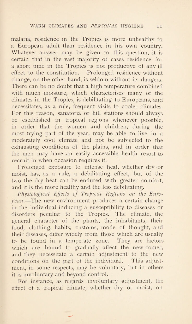 malaria, residence in the Tropics is more unhealthy to a European adult than residence in his own country. Whatever answer may be given to this question, it is certain that in the vast majority of cases residence for a short time in the Tropics is not productive of any ill effect to the constitution. Prolonged residence without change, on the other hand, is seldom without its dangers. There can be no doubt that a high temperature combined with much moisture, which characterises many of the climates in the Tropics, is debilitating to Europeans, and necessitates, as a rule, frequent visits to cooler climates. For this reason, sanatoria or hill stations should always be established in tropical regions whenever possible, in order that the women and children, during the most trying part of the year, may be able to live in a moderately cool climate and not be subjected to the exhausting conditions of the plains, and in order that the men may have an easily accessible health resort to recruit in when occasion requires it. Prolonged exposure to intense heat, whether dry or moist, has, as a rule, a debilitating effect, but of the two the dry heat can be endured with greater comfort, and it is the more healthy and the less debilitating. Physiological Effects of Tropical Regions on the Euro¬ pean.—The new environment produces a certain change in the individual inducing a susceptibility to diseases or disorders peculiar to the Tropics. The climate, the general character of the plants, the inhabitants, their food, clothing, habits, customs, mode of thought, and their diseases, differ widely from those which are usually to be found in a temperate zone. They are factors which are bound to gradually affect the new-comer, and they necessitate a certain adjustment to the new conditions on the part of the individual. This adjust¬ ment, m some respects, may be voluntary, but in others it is involuntary and beyond control. For instance, as regards involuntary adjustment, the effect of a tropical climate, whether dry or moist, on