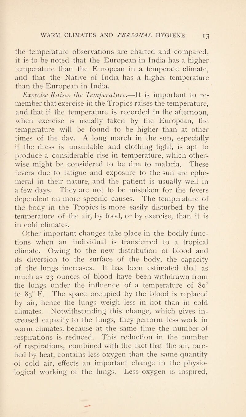 the temperature observations are charted and compared, it is to be noted that the European in India has a higher temperature than the European in a temperate climate, and that the Native of India has a higher temperature than the European in India. Exercise Raises the Temperature.—It is important to re¬ member that exercise in the Tropics raises the temperature, and that if the temperature is recorded in the afternoon, when exercise is usually taken by the European, the temperature will be found to be higher than at other times of the day. A long march in the sun, especially if the dress is unsuitable and clothing tight, is apt to produce a considerable rise in temperature, which other¬ wise might be considered to be due to malaria. These fevers due to fatigue and exposure to the sun are ephe¬ meral in their nature, and the patient is usually well in a few days. They are not to be mistaken for the fevers dependent on more specific causes. The temperature of the body in the Tropics is more easily disturbed by the temperature of the air, by food, or by exercise, than it is in cold climates. Other important changes take place in the bodily func¬ tions when an individual is transferred to a tropical climate. Owing to the new distribution of blood and its diversion to the surface of the body, the capacity of the lungs increases. It has been estimated that as much as 23 ounces of blood have been withdrawn from the lungs under the influence of a temperature of 8o° to 83° F. The space occupied by the blood is replaced by air, hence the lungs weigh less in hot than in cold climates. Notwithstanding this change, which gives in¬ creased capacity to the lungs, they perform less work in warm climates, because at the same time the number of respirations is reduced. This reduction in the number of respirations, combined with the fact that the air, rare- fled by heat, contains less oxygen than the same quantity of cold air, effects an important change in the physio¬ logical working of the lungs. Less oxygen is inspired,