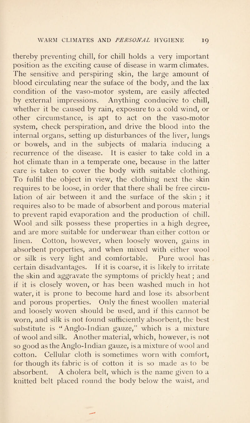 thereby preventing chill, for chill holds a very important position as the exciting cause of disease in warm climates. The sensitive and perspiring skin, the large amount of blood circulating near the suface of the body, and the lax condition of the vaso-motor system, are easily affected by external impressions. Anything conducive to chill, whether it be caused by rain, exposure to a cold wind, or other circumstance, is apt to act on the vaso-motor system, check perspiration, and drive the blood into the internal organs, setting up disturbances of the liver, lungs or bowels, and in the subjects of malaria inducing a recurrence of the disease. It is easier to take cold in a hot climate than in a temperate one, because in the latter care is taken to cover the body with suitable clothing. To fulfil the object in view, the clothing next the skin requires to be loose, in order that there shall be free circu¬ lation of air between it and the surface of the skin ; it requires also to be made of absorbent and porous material to prevent rapid evaporation and the production of chill. Wool and silk possess these properties in a high degree, and are more suitable for underwear than either cotton or linen. Cotton, however, when loosely woven, gains in absorbent properties, and when mixed with either wool or silk is very light and comfortable. Pure wool has certain disadvantages. If it is coarse, it is likely to irritate the skin and aggravate the symptoms of prickly heat; and if it is closely woven, or has been washed much in hot water, it is prone to become hard and lose its absorbent and porous properties. Only the finest woollen material and loosely woven should be used, and if this cannot be worn, and silk is not found sufficiently absorbent, the best substitute is u Anglo-Indian gauze, which is a mixture of wool and silk. Another material, which, however, is not so good as the Anglo-Indian gauze, is a mixture of wool and cotton. Cellular cloth is sometimes worn with comfort, for though its fabric is of cotton it is so made as to be absorbent. A cholera belt, which is the name given to a knitted belt placed round the body below the waist, and
