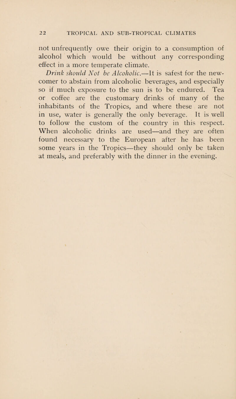 not unfrequently owe their origin to a consumption of alcohol which would be without any corresponding effect in a more temperate climate. Drink should Not be Alcoholic.—It is safest for the new¬ comer to abstain from alcoholic beverages, and especially so if much exposure to the sun is to be endured. Tea or coffee are the customary drinks of many of the inhabitants of the Tropics, and where these are not in use, water is generally the only beverage. It is well to follow the custom of the country in this respect. When alcoholic drinks are used—and they are often found necessary to the European after he has been some years in the Tropics—they should only be taken at meals, and preferably with the dinner in the evening.
