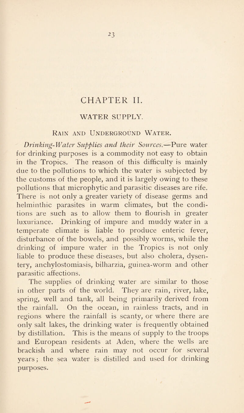 CHAPTER II. WATER SUPPLY. Rain and Underground Water. Drinking-Water Supplies and their Sources.—Pure water for drinking purposes is a commodity not easy to obtain in the Tropics. The reason of this difficulty is mainly due to the pollutions to which the water is subjected by the customs of the people, and it is largely owing to these pollutions that microphytic and parasitic diseases are rife. There is not only a greater variety of disease germs and helminthic parasites in warm climates, but the condi¬ tions are such as to allow them to flourish in greater luxuriance. Drinking of impure and muddy water in a temperate climate is liable to produce enteric fever, disturbance of the bowels, and possibly worms, while the drinking of impure water in the Tropics is not only liable to produce these diseases, but also cholera, dysen¬ tery, anchylostomiasis, bilharzia, guinea-worm and other parasitic affections. The supplies of drinking water are similar to those in other parts of the world. They are rain, river, lake, spring, well and tank, all being primarily derived from the rainfall. On the ocean, in rainless tracts, and in regions where the rainfall is scanty, or where there are only salt lakes, the drinking water is frequently obtained by distillation. This is the means of supply to the troops and European residents at Aden, where the wells are brackish and where rain may not occur for several years; the sea water is distilled and used for drinking purposes.