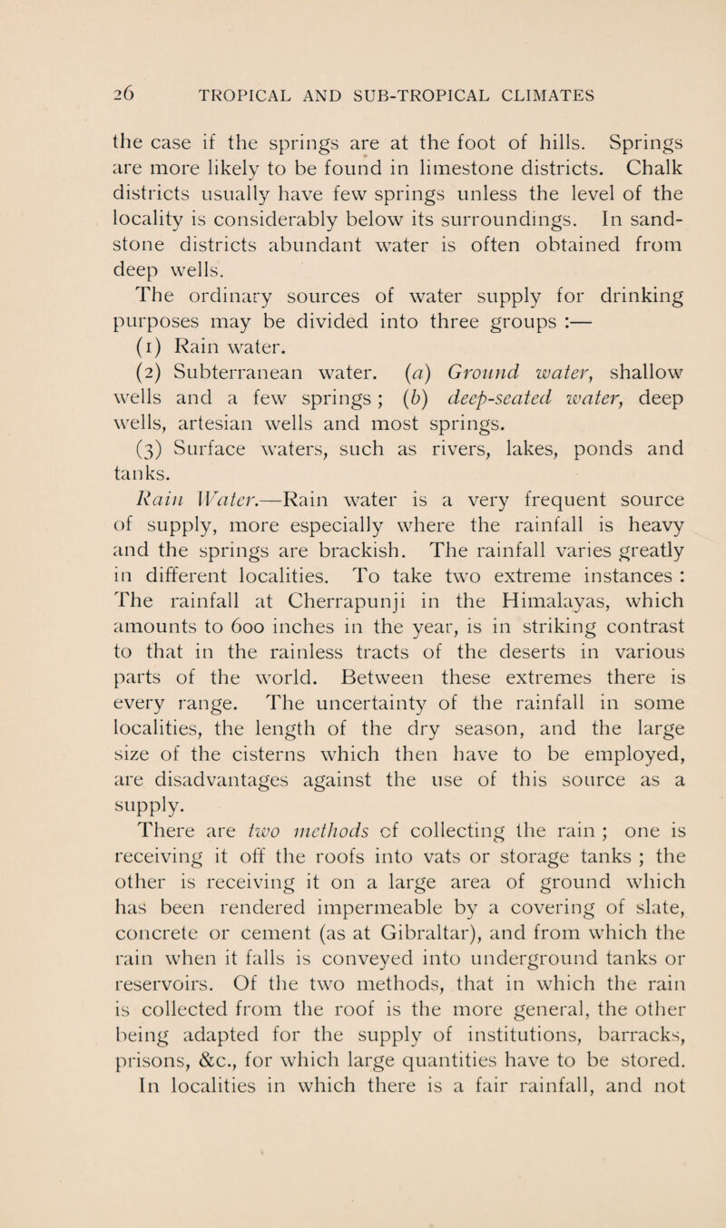 the case if the springs are at the foot of hills. Springs are more likely to be found in limestone districts. Chalk districts usually have few springs unless the level of the locality is considerably below its surroundings. In sand¬ stone districts abundant water is often obtained from deep wells. The ordinary sources of water supply for drinking purposes may be divided into three groups :— (1) Rain water. (2) Subterranean water, (a) Ground water, shallow wells and a few springs; (b) deep-seated watery deep wells, artesian wells and most springs. (3) Surface waters, such as rivers, lakes, ponds and tanks. Rain Water.—Rain water is a very frequent source of supply, more especially where the rainfall is heavy and the springs are brackish. The rainfall varies greatly in different localities. To take two extreme instances : The rainfall at Cherrapunji in the Himalayas, which amounts to 600 inches in the year, is in striking contrast to that in the rainless tracts of the deserts in various parts of the world. Between these extremes there is every range. The uncertainty of the rainfall in some localities, the length of the dry season, and the large size of the cisterns which then have to be employed, are disadvantages against the use of this source as a supply. There are two methods cf collecting the rain ; one is receiving it off the roofs into vats or storage tanks ; the other is receiving it on a large area of ground which has been rendered impermeable by a covering of slate, concrete or cement (as at Gibraltar), and from which the rain when it falls is conveyed into underground tanks or reservoirs. Of the two methods, that in which the rain is collected from the roof is the more general, the other being adapted for the supply of institutions, barracks, prisons, &c., for which large quantities have to be stored. In localities in which there is a fair rainfall, and not