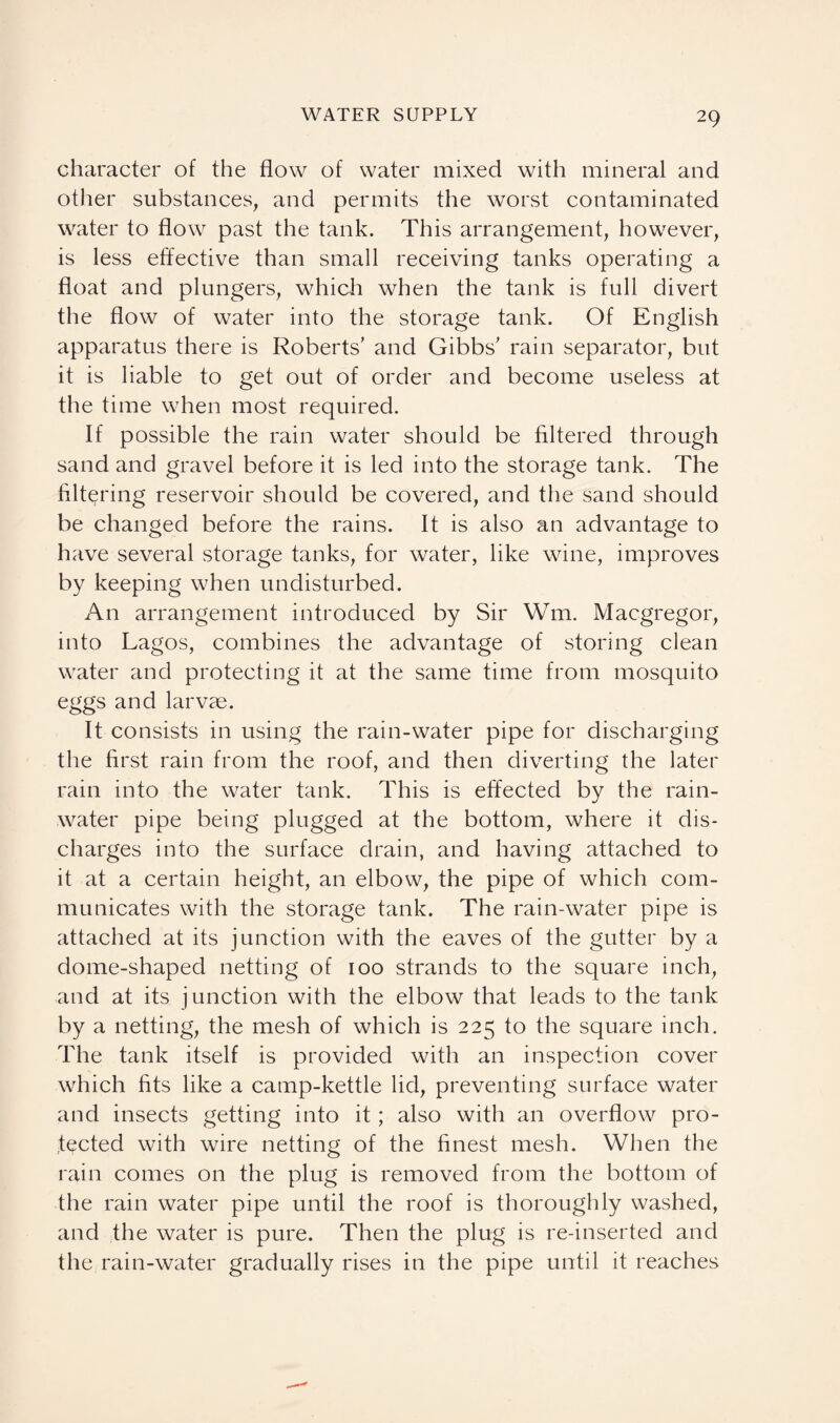 character of the flow of water mixed with mineral and other substances, and permits the worst contaminated water to flow past the tank. This arrangement, however, is less effective than small receiving tanks operating a float and plungers, which when the tank is full divert the flow of water into the storage tank. Of English apparatus there is Roberts' and Gibbs' rain separator, but it is liable to get out of order and become useless at the time when most required. If possible the rain water should be filtered through sand and gravel before it is led into the storage tank. The filtering reservoir should be covered, and the sand should be changed before the rains. It is also an advantage to have several storage tanks, for water, like wine, improves by keeping when undisturbed. An arrangement introduced by Sir Wm. Macgregor, into Lagos, combines the advantage of storing clean water and protecting it at the same time from mosquito eggs and larvae. It consists in using the rain-water pipe for discharging the first rain from the roof, and then diverting the later rain into the water tank. This is effected by the rain¬ water pipe being plugged at the bottom, where it dis¬ charges into the surface drain, and having attached to it at a certain height, an elbow, the pipe of which com¬ municates with the storage tank. The rain-water pipe is attached at its junction with the eaves of the gutter by a dome-shaped netting of 100 strands to the square inch, and at its junction with the elbow that leads to the tank by a netting, the mesh of which is 225 to the square inch. The tank itself is provided with an inspection cover which fits like a camp-kettle lid, preventing surface water and insects getting into it; also with an overflow pro¬ tected with wire netting of the finest mesh. When the rain comes on the plug is removed from the bottom of the rain water pipe until the roof is thoroughly washed, and the water is pure. Then the plug is re-inserted and the rain-water gradually rises in the pipe until it reaches