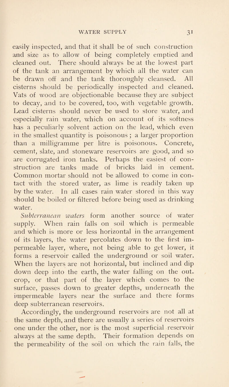 easily inspected, and that it shall be of such construction and size as to allow of being completely emptied and cleaned out. There should always be at the lowest part of the tank an arrangement by which all the water can be drawn off and the tank thoroughly cleansed. All cisterns should be periodically inspected and cleaned. Vats of wood are objectionable because they are subject to decay, and to be covered, too, with vegetable growth. Lead cisterns should never be used to store water, and especially rain water, which on account of its softness has a peculiarly solvent action on the lead, which even in the smallest quantity is poisonous ; a larger proportion than a milligramme per litre is poisonous. Concrete, cement, slate, and stoneware reservoirs are good, and so are corrugated iron tanks. Perhaps the easiest of con¬ struction are tanks made of bricks laid in cement. Common mortar should not be allowed to come in con¬ tact with the stored wyater, as lime is readily taken up by the water. In all cases rain water stored in this way should be boiled or filtered before being used as drinking water. Subterranean waters form another source of water supply. When rain falls on soil which is permeable and which is more or less horizontal in the arrangement of its layers, the water percolates down to the first im¬ permeable layer, where, not being able to get lower, it forms a reservoir called the underground or soil water. When the layers are not horizontal, but inclined and dip down deep into the earth, the water falling on the out¬ crop, or that part of the layer which comes to the surface, passes down to greater depths, underneath the impermeable layers near the surface and there forms deep subterranean reservoirs. Accordingly, the underground reservoirs are not all at the same depth, and there are usually a series of reservoirs one under the other, nor is the most superficial reservoir always at the same depth. Their formation depends on the permeability of the soil on which the rain falls, the