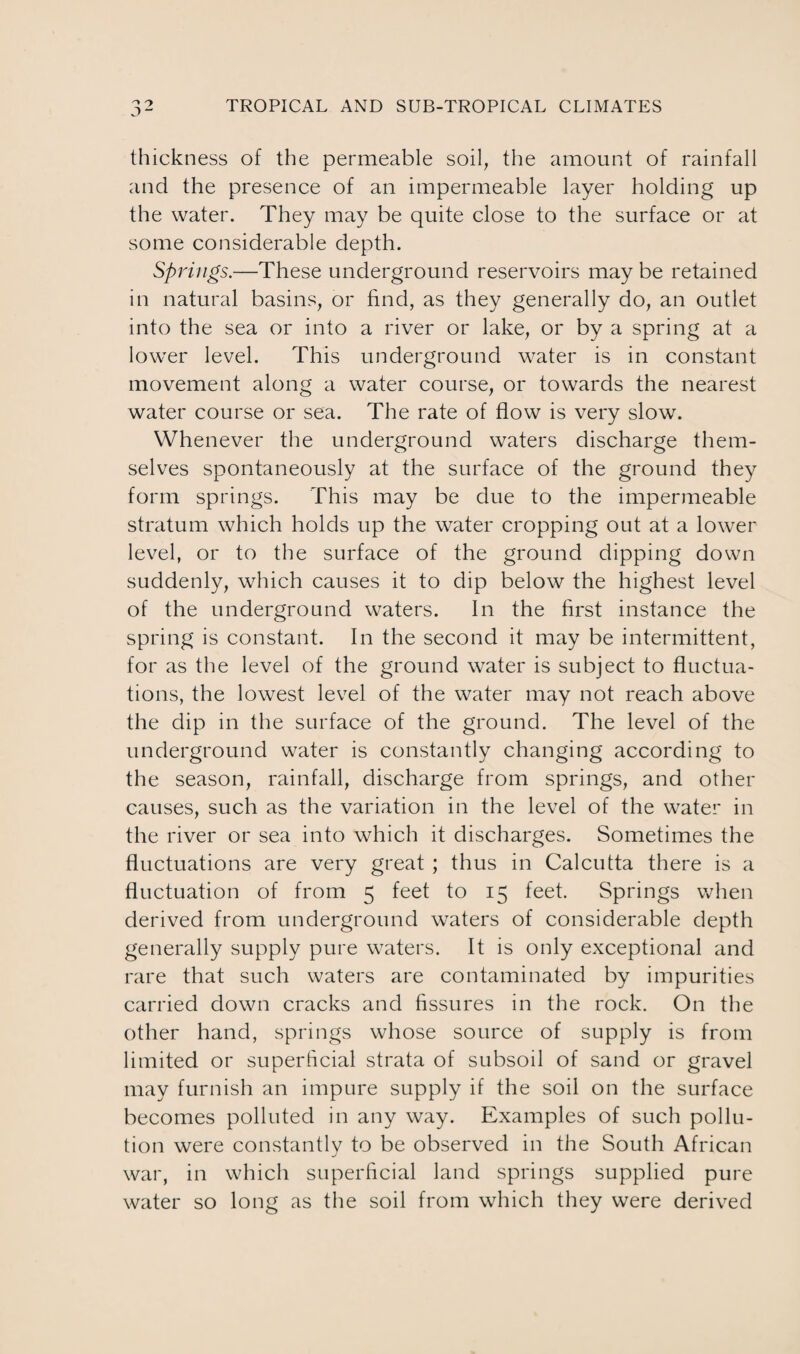 thickness of the permeable soil, the amount of rainfall and the presence of an impermeable layer holding up the water. They may be quite close to the surface or at some considerable depth. Springs.—These underground reservoirs may be retained in natural basins, or find, as they generally do, an outlet into the sea or into a river or lake, or by a spring at a lower level. This underground water is in constant movement along a water course, or towards the nearest water course or sea. The rate of flow is very slow. Whenever the underground waters discharge them¬ selves spontaneously at the surface of the ground they form springs. This may be due to the impermeable stratum which holds up the water cropping out at a lower level, or to the surface of the ground dipping down suddenly, which causes it to dip below the highest level of the underground waters. In the first instance the spring is constant. In the second it may be intermittent, for as the level of the ground water is subject to fluctua¬ tions, the lowest level of the water may not reach above the dip in the surface of the ground. The level of the underground water is constantly changing according to the season, rainfall, discharge from springs, and other causes, such as the variation in the level of the water in the river or sea into which it discharges. Sometimes the fluctuations are very great ; thus in Calcutta there is a fluctuation of from 5 feet to 15 feet. Springs when derived from underground waters of considerable depth generally supply pure waters. It is only exceptional and rare that such waters are contaminated by impurities carried down cracks and fissures in the rock. On the other hand, springs whose source of supply is from limited or superficial strata of subsoil of sand or gravel may furnish an impure supply if the soil on the surface becomes polluted in any way. Examples of such pollu¬ tion were constantly to be observed in the South African war, in which superficial land springs supplied pure water so long as the soil from which they were derived