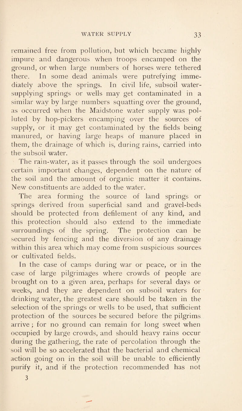 remained free from pollution, but which became highly impure and dangerous when troops encamped on the ground, or when large numbers of horses were tethered there. In some dead animals were putrefying imme¬ diately above the springs. In civil life, subsoil water- supplying springs or wells may get contaminated in a similar way by large numbers squatting over the ground, as occurred when the Maidstone water supply was pol¬ luted by hop-pickers encamping over the sources of supply, or it may get contaminated by the fields being manured, or having large heaps of manure placed in them, the drainage of which is, during rains, carried into the subsoil water. The rain-water, as it passes through the soil undergoes certain important changes, dependent on the nature of the soil and the amount of organic matter it contains. New constituents are added to the water. The area forming the source of land springs or springs derived from superficial sand and gravel-beds should be protected from defilement of any kind, and this protection should also extend to the immediate surroundings of the spring. The protection can be secured by fencing and the diversion of any drainage within this area which may come from suspicious sources or cultivated fields. In the case of camps during war or peace, or in the case of large pilgrimages where crowds of people are brought on to a given area, perhaps for several days or weeks, and they are dependent on subsoil waters for drinking water, the greatest care should be taken in the selection of the springs or wells to be used, that sufficient protection of the sources be secured before the pilgrims arrive ; for no ground can remain for long sweet when occupied by large crowds, and should heavy rains occur during the gathering, the rate of percolation through the soil will be so accelerated that the bacterial and chemical action going on in the soil will be unable to efficiently purify it, and if the protection recommended has not 3
